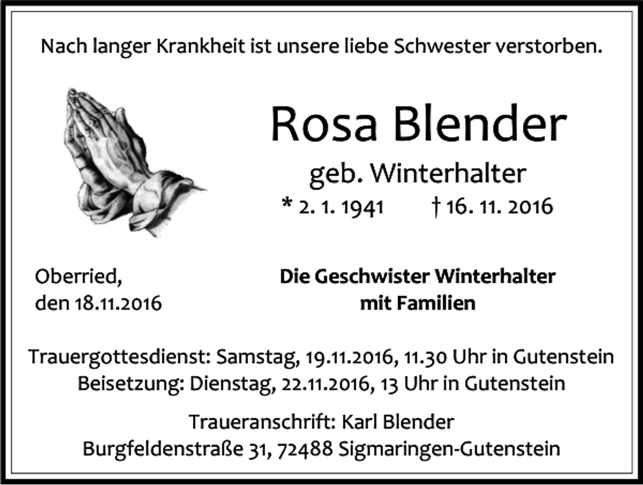 <p>Nach langer Krankheit ist unsere liebe Schwester verstorben.</p><p>Rosa Blender<br />geb. Winterhalter<br />* 2. 1. 1941<br />Oberried,<br />den 18.11.2016</p><p>† 16. 11. 2016</p><p>Die Geschwister Winterhalter<br />mit Familien</p><p>Trauergottesdienst: Samstag, 19.11.2016, 11.30 Uhr in Gutenstein<br />Beisetzung: Dienstag, 22.11.2016, 13 Uhr in Gutenstein<br />Traueranschrift: Karl Blender<br />Burgfeldenstraße 31, 72488 Sigmaringen-Gutenstein</p>