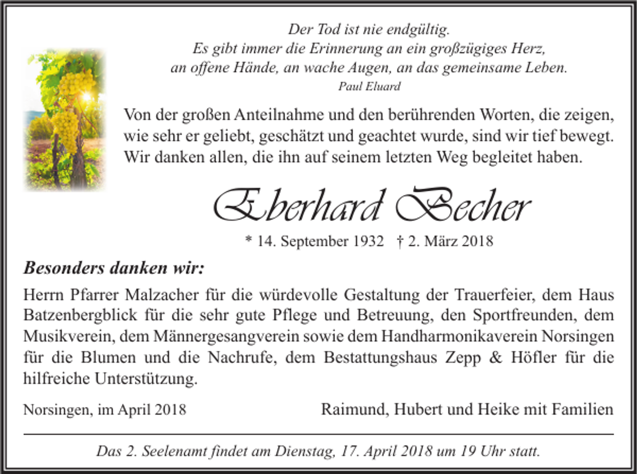 <p>DDer<br />er TTod<br />o d ist<br />istninie<br />e eendgültig.<br />n d g ülti g.<br />Es<br />Es gigibt<br />bt i immer<br />m m er didie<br />e Eri<br />Erinnerung<br />n n er u n g aan<br />n eiein<br />n gr<br />großzügiges<br />o ßz ü gi g es Herz,<br />H erz,<br />a n off<br />e n e Hände,<br />H ä n d e, aan<br />n wache<br />w a c h e Augen,<br />A u g e n, aan<br />n ddas<br />as ggemeinsame<br />e m ei ns a m e Leben.<br />L e b e n.<br />an<br />offene<br />PPaul<br />a ul El<br />Eluard<br />u ar d</p><p>Vo n dder<br />Von<br />er grgroßen<br />o ß e n AAnteilnahme<br />nt eil n a h m e uund<br />n d dden<br />e n bberührenden<br />er ü hr e n d e n Worten,<br />W ort e n, didie<br />e zzeigen,<br />ei g e n,<br />wi<br />e s sehr<br />e hr ererggeliebt,<br />eli e bt, ggeschätzt<br />es c h ät zt uund<br />n d ggeachtet<br />e a c ht et wwurde,<br />ur d e, sisind<br />n d wir<br />ef bbewegt.<br />e w e gt.<br />wie<br />wirtitief<br />Wir<br />n k e n allallen,<br />e n, didie<br />e i hihn<br />n a uf<br />n e m l etletzten<br />zt e n We<br />g b ebegleitet<br />gl eit et h ahaben.<br />b e n.<br />Wird adanken<br />aufs eiseinem<br />Weg</p><p>Eberhard Becher<br />Eberhard<br />Becher<br />** 114.<br />4. September<br />S e pt e m b er 11932<br />9 3 2 †† 2.<br />2. März<br />M är z 22</p><p>BBesonders<br />es o n d ers ddanken<br />a n k e n wir:<br />wir:<br />H err n PfPfarrer<br />Herrn<br />arr er Malzacher<br />M al z a c h er f für<br />ür didie<br />e wwürdevolle<br />ür d e v oll e GGestaltung<br />est alt u n g dder<br />er TrTrauerfeier,<br />a u erf ei er, ddem<br />e m HHaus<br />a us<br />BBatzenbergblick<br />at z e n b er g bli c k f für<br />ür didie<br />e ssehr<br />e hr ggute<br />ut e Pfl<br />e g e uund<br />n d BBetreuung,<br />etr e u u n g, dden<br />e n SSportfreunden,<br />p ortfr e u n d e n, ddem<br />e m<br />Pflege<br />MMusikverein,<br />usi k v er ei n, d dem<br />e m MMännergesangverein<br />ä n n er g es a n g v er ei n s osowie<br />wi e d dem<br />e m HHandharmonikaverein<br />a n d h ar m o ni k a v er ei n NNorsingen<br />orsi n g e n<br />ffür<br />ür die<br />di e Blumen<br />Bl u m e n und<br />u n d die<br />di e Nachrufe,<br />N a c hr uf e, dem<br />d e m Bestattungshaus<br />B est att u n gs h a us Zepp<br />Z e p p &amp;&amp; Höfler<br />H öfl er ffür<br />ür die<br />di e<br />hilfreiche<br />hilfr<br />ei c h e Unterstützung.<br />U nt erst üt z u n g.<br />NNorsingen,<br />orsi n g e n, i im<br />m AApril<br />pril 22</p><p>Raimund,<br />R ai m u n d, Hubert<br />H u b ert uund<br />n d Heike<br />H ei k e mit<br />mit FFamilien<br />a mili e n</p><p>DDas<br />as 2.2.SSeelenamt<br />e el e n a mt fifindet<br />n d et aam<br />m Di<br />Dienstag,<br />e nst a g, 117.<br />7. AApril<br />pril 22018<br />0 1 8 uum<br />m 11 UUhr<br />hr ststatt.<br />att.</p>