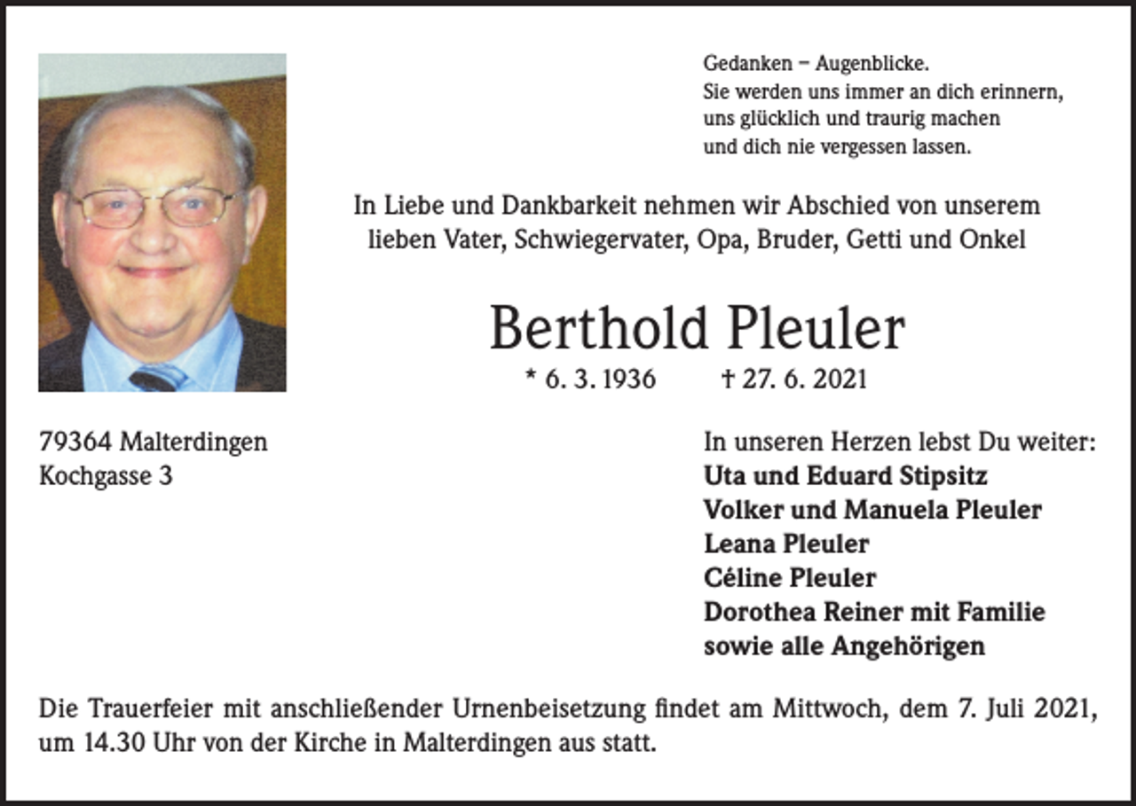 <p>Gedanken – Augenblicke.<br />Sie werden uns immer an dich erinnern,<br />uns glücklich und traurig machen<br />und dich nie vergessen lassen.</p><p>In Liebe und Dankbarkeit nehmen wir Abschied von unserem<br />lieben Vater, Schwiegervater, Opa, Bruder, Getti und Onkel</p><p>Berthold Pleuler<br />* 6. 3. 1936</p><p>† 27. 6. 2021</p><p>79364 Malterdingen<br />In unseren Herzen lebst Du weiter:<br />Kochgasse 3 Uta und Eduard Stipsitz<br />Volker und Manuela Pleuler<br />Leana Pleuler<br />Céline Pleuler<br />Dorothea Reiner mit Familie<br />sowie alle Angehörigen<br />Die Trauerfeier mit anschließender Urnenbeisetzung findet am Mittwoch, dem 7. Juli 2021,<br />um 14.30 Uhr von der Kirche in Malterdingen aus statt.</p>