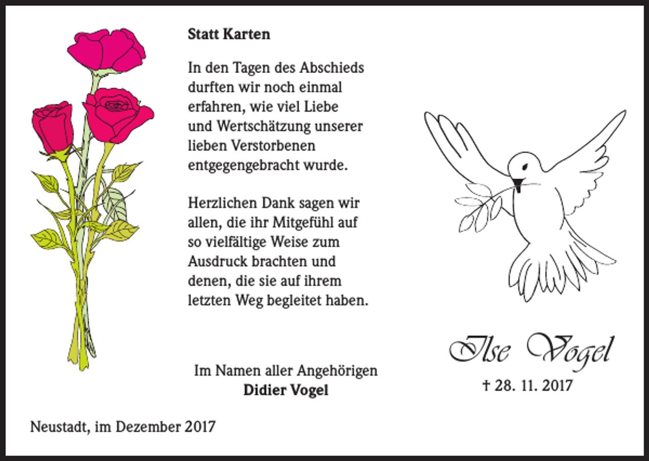 <p>Statt Karten<br />In den Tagen des Abschieds<br />durften wir noch einmal<br />erfahren, wie viel Liebe<br />und Wertschätzung unserer<br />lieben Verstorbenen<br />entgegengebracht wurde.<br />Herzlichen Dank sagen wir<br />allen, die ihr Mitgefühl auf<br />so vielfältige Weise zum<br />Ausdruck brachten und<br />denen, die sie auf ihrem<br />letzten Weg begleitet haben.</p><p>Im Namen aller Angehörigen<br />Didier Vogel<br />Neustadt, im Dezember 2017</p><p>Ilse Vogel<br />† 28. 11. 2017</p>