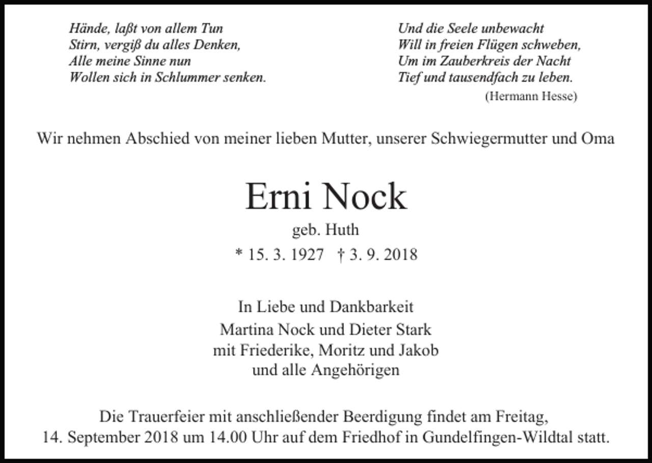 <p>Hände, laßt von allem Tun<br />Stirn, vergiß du alles Denken,<br />Alle meine Sinne nun<br />Wollen sich in Schlummer senken.</p><p>Und die Seele unbewacht<br />Will in freien Flügen schweben,<br />Um im Zauberkreis der Nacht<br />Tief und tausendfach zu leben.<br />(Hermann Hesse)</p><p>Wir nehmen Abschied von meiner lieben Mutter, unserer Schwiegermutter und Oma</p><p>Erni Nock</p><p>geb. Huth<br />* 15. 3. 1927 † 3. 9. 2018<br />In Liebe und Dankbarkeit<br />Martina Nock und Dieter Stark<br />mit Friederike, Moritz und Jakob<br />und alle Angehörigen<br />Die Trauerfeier mit anschließender Beerdigung findet am Freitag,<br />14. September 2018 um 14.00 Uhr auf dem Friedhof in Gundelfingen-Wildtal statt.</p>