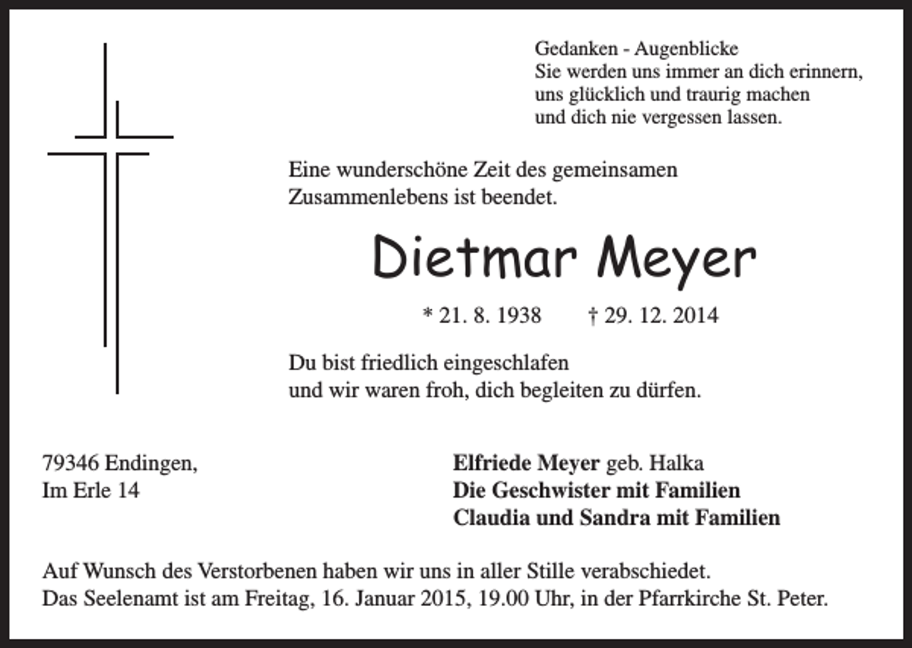 <p>Gedanken - Augenblicke<br />Sie werden uns immer an dich erinnern,<br />uns glücklich und traurig machen<br />und dich nie vergessen lassen.</p><p>Eine wunderschöne Zeit des gemeinsamen<br />Zusammenlebens ist beendet.</p><p>Dietmar Meyer<br />* 21. 8. 1938 † 29. 12. 2014</p><p>Du bist friedlich eingeschlafen<br />und wir waren froh, dich begleiten zu dürfen.<br />79346 Endingen,<br />Elfriede Meyer geb. Halka<br />Im Erle 14<br />Die Geschwister mit Familien<br />Claudia und Sandra mit Familien<br />Auf Wunsch des Verstorbenen haben wir uns in aller Stille verabschiedet.<br />Das Seelenamt ist am Freitag, 16. Januar 2015, 19.00 Uhr, in der Pfarrkirche St. Peter.</p>