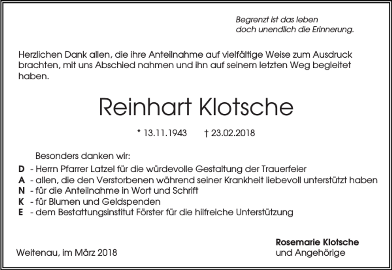 <p>Begrenzt ist das leben<br />doch unendlich die Erinnerung.</p><p>Herzlichen Dank allen, die ihre Anteilnahme auf vielfältige Weise zum Ausdruck<br />brachten, mit uns Abschied nahmen und ihn auf seinem letzten Weg begleitet<br />haben.</p><p>Reinhart Klotsche<br />* 13.11.1943</p><p>† 23.02.2018</p><p>Besonders danken wir:<br />D<br />A<br />N<br />K<br />E</p><p>- Herrn Pfarrer Latzel für die würdevolle Gestaltung der Trauerfeier<br />- allen, die den Verstorbenen während seiner Krankheit liebevoll unterstützt haben<br />- für die Anteilnahme in Wort und Schrift<br />- für Blumen und Geldspenden<br />- dem Bestattungsinstitut Förster für die hilfreiche Unterstützung</p><p>Weitenau, im März 2018</p><p>Rosemarie Klotsche<br />und Angehörige</p>