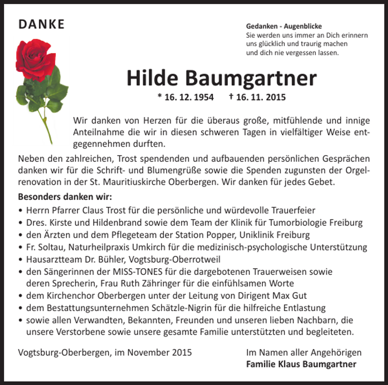 <p>DANKE Gedanken - Augenblicke</p><p>Sie werden uns immer an Dich erinnern<br />uns glücklich und traurig machen<br />und dich nie vergessen lassen.</p><p>Hilde Baumgartner<br />* 16. 12. 1954 † 16. 11. 2015</p><p>Wir danken von Herzen für die überaus große, mitfühlende und innige<br />Anteilnahme die wir in diesen schweren Tagen in vielfältiger Weise ent­<br />gegennehmen durften.<br />Neben den zahlreichen, Trost spendenden und aufbauenden persönlichen Gesprächen<br />danken wir für die Schrift- und Blumengrüße sowie die ­Spenden zugunsten der Orgel­<br />renovation in der St. Mauritiuskirche Oberbergen. Wir danken für jedes Gebet.<br />Besonders danken wir:<br />• Herrn Pfarrer Claus Trost für die persönliche und würdevolle Trauerfeier<br />• Dres. Kirste und Hildenbrand sowie dem Team der Klinik für Tumorbiologie Freiburg<br />• den Ärzten und dem Pflegeteam der Station Popper, Uniklinik Freiburg<br />• Fr. Soltau, Naturheilpraxis Umkirch für die medizinisch-psychologische Unterstützung<br />• Hausarztteam Dr. Bühler, Vogtsburg-Oberrotweil<br />• den Sängerinnen der MISS-TONES für die dargebotenen Trauerweisen sowie<br />deren Sprecherin, Frau Ruth Zähringer für die einfühlsamen Worte<br />• dem Kirchenchor Oberbergen unter der Leitung von Dirigent Max Gut<br />• dem Bestattungsunternehmen Schätzle-Nigrin für die hilfreiche Entlastung<br />• sowie allen Verwandten, Bekannten, Freunden und unseren lieben Nachbarn, die<br />unsere Verstorbene sowie unsere gesamte Familie unterstützten und begleiteten.<br />Vogtsburg-Oberbergen, im November 2015</p><p>Im Namen aller Angehörigen<br />Familie Klaus Baumgartner</p>
