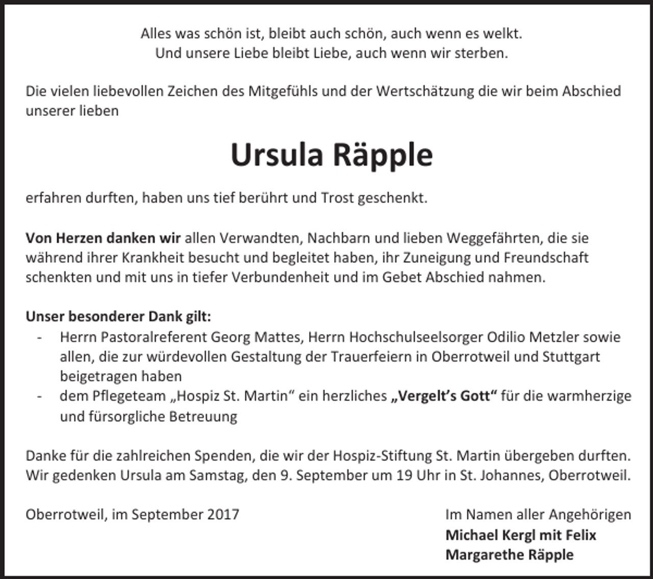<p>Alles was schön ist, bleibt auch schön, auch wenn es welkt.<br />Und unsere Liebe bleibt Liebe, auch wenn wir sterben.<br />Die vielen liebevollen Zeichen des Mitgefühls und der Wertschätzung die wir beim Abschied<br />unserer lieben</p><p>Ursula Räpple<br />erfahren durften, haben uns tief berührt und Trost geschenkt.<br />Von Herzen danken wir allen Verwandten, Nachbarn und lieben Weggefährten, die sie<br />während ihrer Krankheit besucht und begleitet haben, ihr Zuneigung und Freundschaft<br />schenkten und mit uns in tiefer Verbundenheit und im Gebet Abschied nahmen.<br />Unser besonderer Dank gilt:<br />- Herrn Pastoralreferent Georg Mattes, Herrn Hochschulseelsorger Odilio Metzler sowie<br />allen, die zur würdevollen Gestaltung der Trauerfeiern in Oberrotweil und Stuttgart<br />beigetragen haben<br />- dem Pflegeteam „Hospiz St. Martin“ ein herzliches „Vergelt’s Gott“ für die warmherzige<br />und fürsorgliche Betreuung<br />Danke für die zahlreichen Spenden, die wir der Hospiz-Stiftung St. Martin übergeben durften.<br />Wir gedenken Ursula am Samstag, den 9. September um 19 Uhr in St. Johannes, Oberrotweil.<br />Oberrotweil, im September 2017</p><p>Im Namen aller Angehörigen<br />Michael Kergl mit Felix<br />Margarethe Räpple</p>