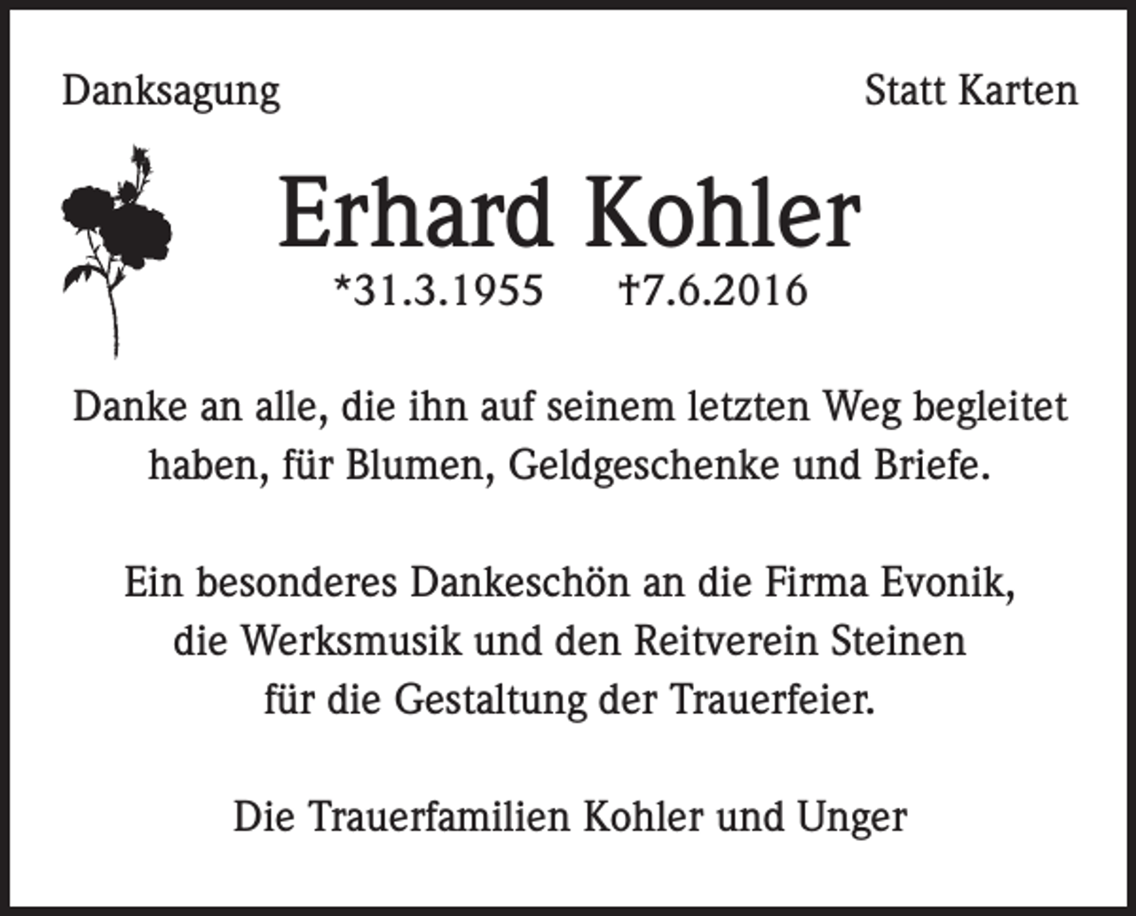<p>Danksagung</p><p>Statt Karten</p><p>Erhard Kohler<br />*31.3.1955</p><p>†7.6.2016</p><p>Danke an alle, die ihn auf seinem letzten Weg begleitet<br />haben, für Blumen, Geldgeschenke und Briefe.<br />Ein besonderes Dankeschön an die Firma Evonik,<br />die Werksmusik und den Reitverein Steinen<br />für die Gestaltung der Trauerfeier.<br />Die Trauerfamilien Kohler und Unger</p>
