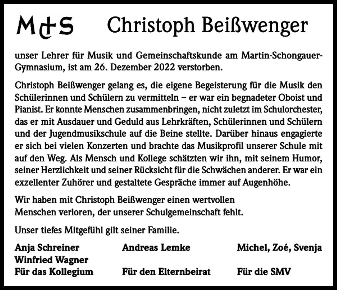 <p>Christoph Beißwenger<br />unser Lehrer für Musik und Gemeinschaftskunde am Martin-SchongauerGymnasium, ist am 26. Dezember 2022 verstorben.<br />Christoph Beißwenger gelang es, die eigene Begeisterung für die Musik den<br />Schülerinnen und Schülern zu vermitteln – er war ein begnadeter Oboist und<br />Pianist. Er konnte Menschen zusammenbringen, nicht zuletzt im Schulorchester,<br />das er mit Ausdauer und Geduld aus Lehrkräften, Schülerinnen und Schülern<br />und der Jugendmusikschule auf die Beine stellte. Darüber hinaus engagierte<br />er sich bei vielen Konzerten und brachte das Musikprofil unserer Schule mit<br />auf den Weg. Als Mensch und Kollege schätzten wir ihn, mit seinem Humor,<br />seiner Herzlichkeit und seiner Rücksicht für die Schwächen anderer. Er war ein<br />exzellenter Zuhörer und gestaltete Gespräche immer auf Augenhöhe.<br />Wir haben mit Christoph Beißwenger einen wertvollen<br />Menschen verloren, der unserer Schulgemeinschaft fehlt.<br />Unser tiefes Mitgefühl gilt seiner Familie.<br />Anja Schreiner<br />Winfried Wagner<br />Für das Kollegium</p><p>Andreas Lemke</p><p>Michel, Zoé, Svenja</p><p>Für den Elternbeirat</p><p>Für die SMV</p>