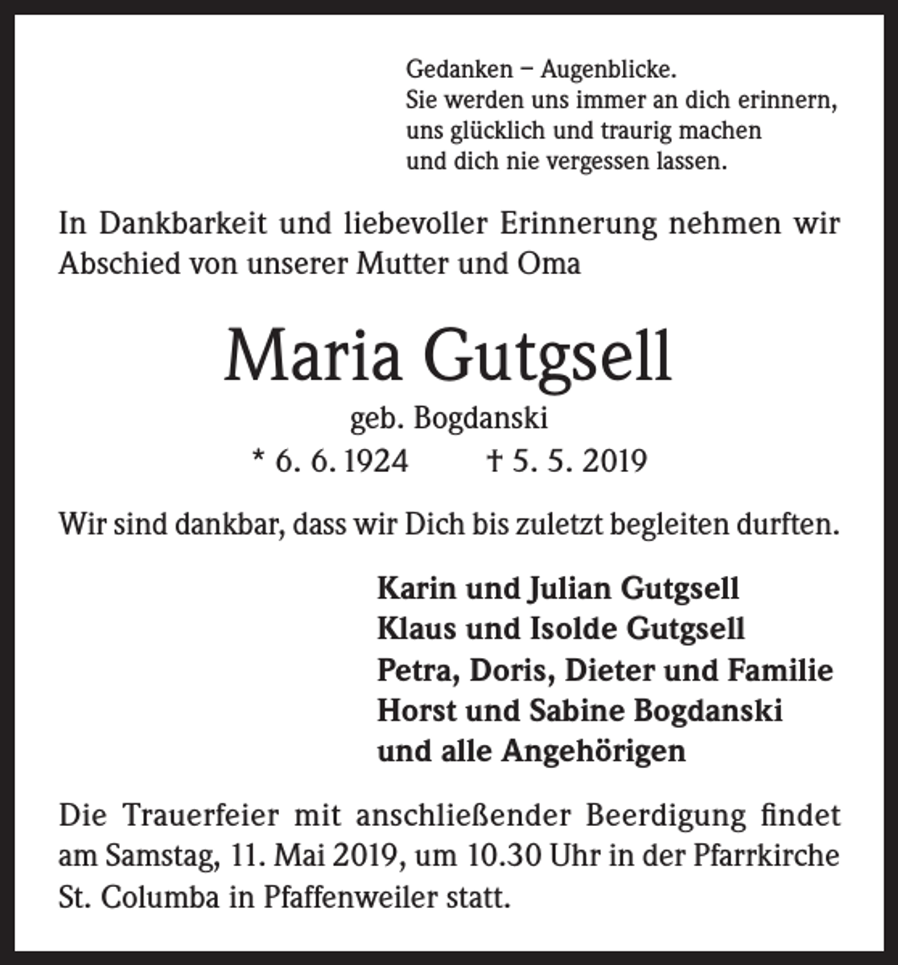 <p>Gedanken – Augenblicke.<br />Sie werden uns immer an dich erinnern,<br />uns glücklich und traurig machen<br />und dich nie vergessen lassen.</p><p>In Dankbarkeit und liebevoller Erinnerung nehmen wir<br />Abschied von unserer Mutter und Oma</p><p>Maria Gutgsell<br />geb. Bogdanski<br />* 6. 6. 1924<br />† 5. 5. 2019</p><p>Wir sind dankbar, dass wir Dich bis zuletzt begleiten durften.<br />Karin und Julian Gutgsell<br />Klaus und Isolde Gutgsell<br />Petra, Doris, Dieter und Familie<br />Horst und Sabine Bogdanski<br />und alle Angehörigen<br />Die Trauerfeier mit anschließender Beerdigung findet<br />am Samstag, 11. Mai 2019, um 10.30 Uhr in der Pfarrkirche<br />St. Columba in Pfaffenweiler statt.</p>