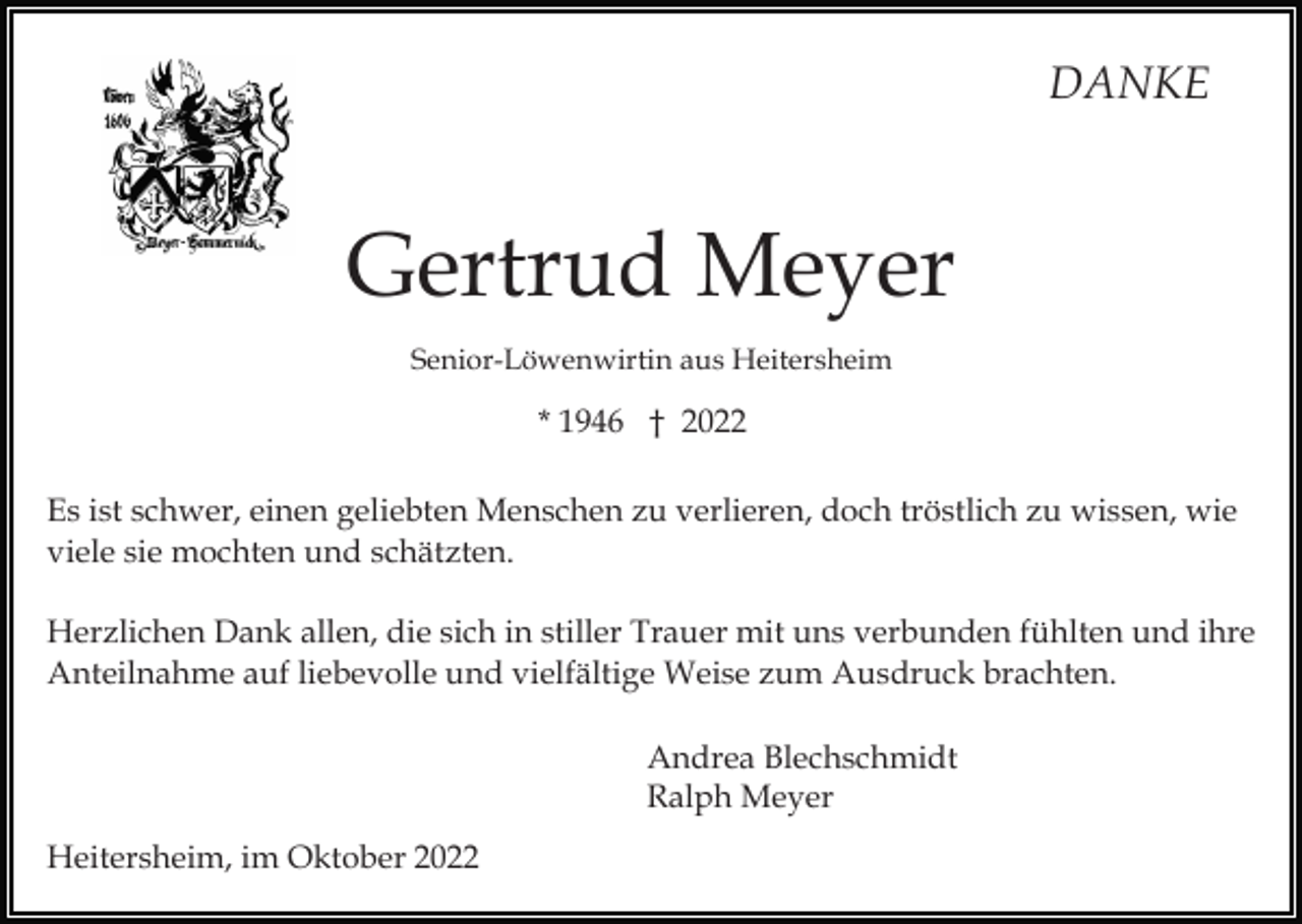 <p>DANKE</p><p>Gertrud Meyer<br />Senior-Löwenwirtin aus Heitersheim</p><p>* 1946 † 2022<br />Es ist schwer, einen geliebten Menschen zu verlieren, doch tröstlich zu wissen, wie<br />viele sie mochten und schätzten.<br />Herzlichen Dank allen, die sich in stiller Trauer mit uns verbunden fühlten und ihre<br />Anteilnahme auf liebevolle und vielfältige Weise zum Ausdruck brachten.<br />Andrea Blechschmidt<br />Ralph Meyer<br />Heitersheim, im Oktober 2022</p>