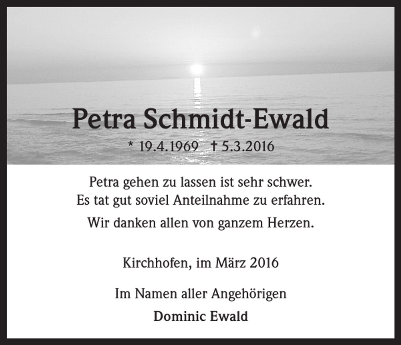 <p>Petra Schmidt-Ewald<br />* 19.4.1969 = 5.3.2016<br />Petra gehen zu lassen ist sehr schwer.<br />Es tat gut soviel Anteilnahme zu erfahren.<br />Wir danken allen von ganzem Herzen.<br />Kirchhofen, im März 2016<br />Im Namen aller Angehörigen<br />Dominic Ewald</p>