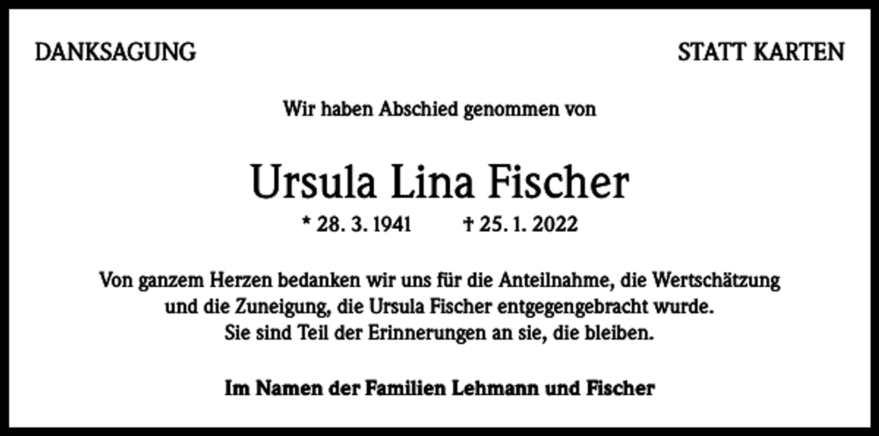 <p>DANKSAGUNG</p><p>STATT KARTEN<br />Wir haben Abschied genommen von</p><p>Ursula Lina Fischer<br />* 28. 3. 1941 † 25. 1. 2022<br />Von ganzem Herzen bedanken wir uns für die Anteilnahme, die Wertschätzung<br />und die Zuneigung, die Ursula Fischer entgegengebracht wurde.<br />Sie sind Teil der Erinnerungen an sie, die bleiben.<br />Im Namen der Familien Lehmann und Fischer</p>