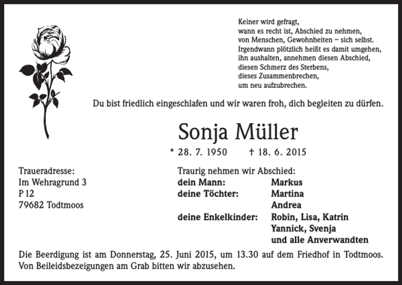 <p>Keiner wird gefragt,<br />wann es recht ist, Abschied zu nehmen,<br />von Menschen, Gewohnheiten – sich selbst.<br />Irgendwann plötzlich heißt es damit umgehen,<br />ihn aushalten, annehmen diesen Abschied,<br />diesen Schmerz des Sterbens,<br />dieses Zusammenbrechen,<br />um neu aufzubrechen.</p><p>Du bist friedlich eingeschlafen und wir waren froh, dich begleiten zu dürfen.</p><p>Sonja Müller<br />* 28. 7. 1950 † 18. 6. 2015<br />Traueradresse:<br />Traurig nehmen wir Abschied:<br />Im Wehragrund 3<br />dein Mann:<br />Markus<br />P 12<br />deine Töchter:<br />Martina<br />79682 Todtmoos<br />Andrea</p><p>deine Enkelkinder: Robin, Lisa, Katrin<br />Yannick, Svenja<br />und alle Anverwandten<br />Die Beerdigung ist am Donnerstag, 25. Juni 2015, um 13.30 auf dem Friedhof in ­Todtmoos.<br />Von Beileidsbezeigungen am Grab bitten wir abzusehen.</p>