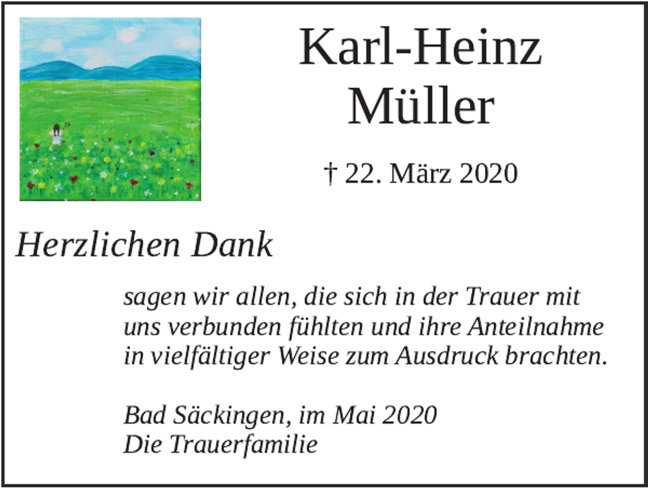 <p>Karl­Heinz<br />Müller<br />† 22. März 2020</p><p>Herzlichen Dank<br />sagen wir allen, die sich in der Trauer mit<br />uns verbunden fühlten und ihre Anteilnahme<br />in vielfältiger Weise zum Ausdruck brachten.<br />Bad Säckingen, im Mai 2020<br />Die Trauerfamilie</p>