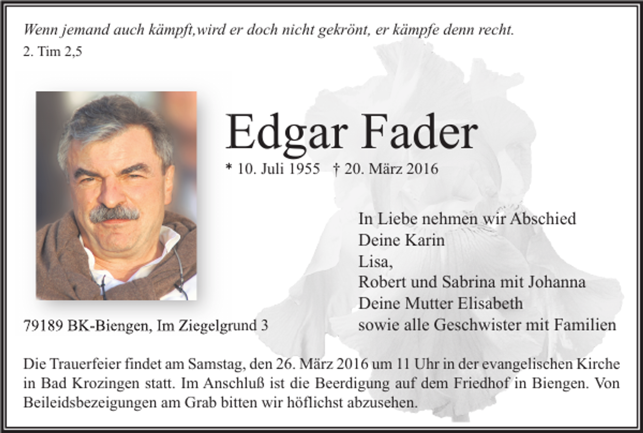<p>Wenn jemand auch kämpft,wird er doch nicht gekrönt, er kämpfe denn recht.<br />2. Tim 2,5</p><p>Edgar Fader<br />* 10. Juli 1955 † 20. März 2016</p><p>79189 BK-Biengen, Im Ziegelgrund 3</p><p>In Liebe nehmen wir Abschied<br />Deine Karin<br />Lisa,<br />Robert und Sabrina mit Johanna<br />Deine Mutter Elisabeth<br />sowie alle Geschwister mit Familien</p><p>Die Trauerfeier findet am Samstag, den 26. März 2016 um 11 Uhr in der evangelischen Kirche<br />in Bad Krozingen statt. Im Anschluß ist die Beerdigung auf dem Friedhof in Biengen. Von<br />Beileidsbezeigungen am Grab bitten wir höflichst abzusehen.</p>