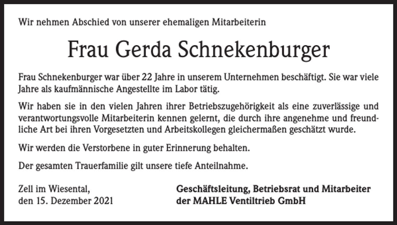 <p>Wir nehmen Abschied von unserer ehemaligen Mitarbeiterin</p><p>Frau Gerda Schnekenburger<br />Frau Schnekenburger war über 22 Jahre in unserem Unternehmen beschäftigt. Sie war viele<br />Jahre als kaufmännische Angestellte im Labor tätig.<br />Wir haben sie in den vielen Jahren ihrer Betriebszugehörigkeit als eine zuverlässige und<br />verantwortungsvolle Mitarbeiterin kennen gelernt, die durch ihre angenehme und freundliche Art bei ihren Vorgesetzten und Arbeitskollegen gleichermaßen geschätzt wurde.<br />Wir werden die Verstorbene in guter Erinnerung behalten.<br />Der gesamten Trauerfamilie gilt unsere tiefe Anteilnahme.<br />Zell im Wiesental,<br />den 15. Dezember 2021</p><p>Geschäftsleitung, Betriebsrat und Mitarbeiter<br />der MAHLE Ventiltrieb GmbH</p>