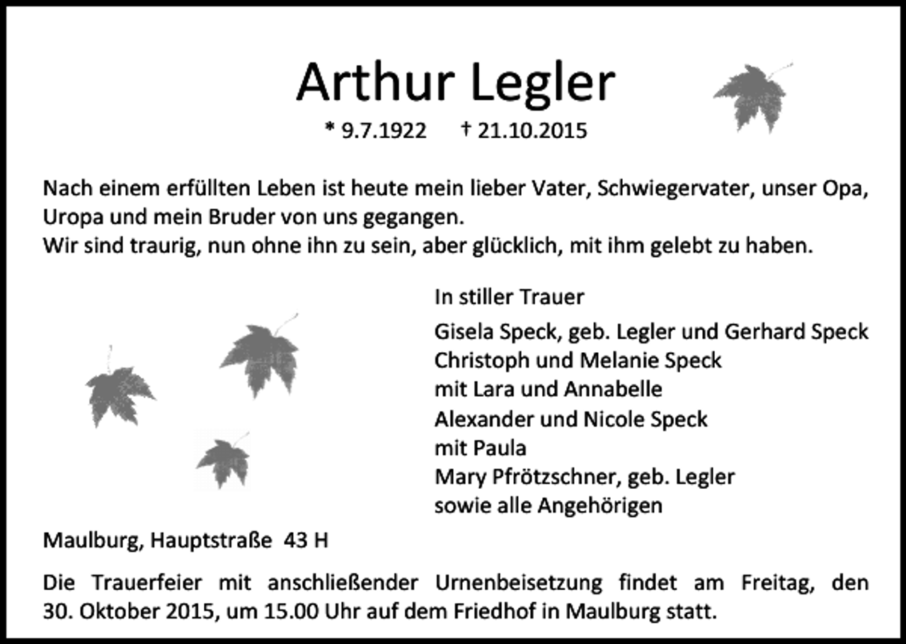 <p>Arthur Legler<br />* 9.7.1922</p><p>† 21.10.2015</p><p>Nach einem erfüllten Leben ist heute mein lieber Vater, Schwiegervater, unser Opa,<br />Uropa und mein Bruder von uns gegangen.<br />Wir sind traurig, nun ohne ihn zu sein, aber glücklich, mit ihm gelebt zu haben.<br />In stiller Trauer<br />Gisela Speck, geb. Legler und Gerhard Speck<br />Christoph und Melanie Speck<br />mit Lara und Annabelle<br />Alexander und Nicole Speck<br />mit Paula<br />Mary Pfrötzschner, geb. Legler<br />sowie alle Angehörigen<br />Maulburg, Hauptstraße 43 H<br />Die Trauerfeier mit anschließender Urnenbeisetzung findet am Freitag, den<br />30. Oktober 2015, um 15.00 Uhr auf dem Friedhof in Maulburg statt.</p>