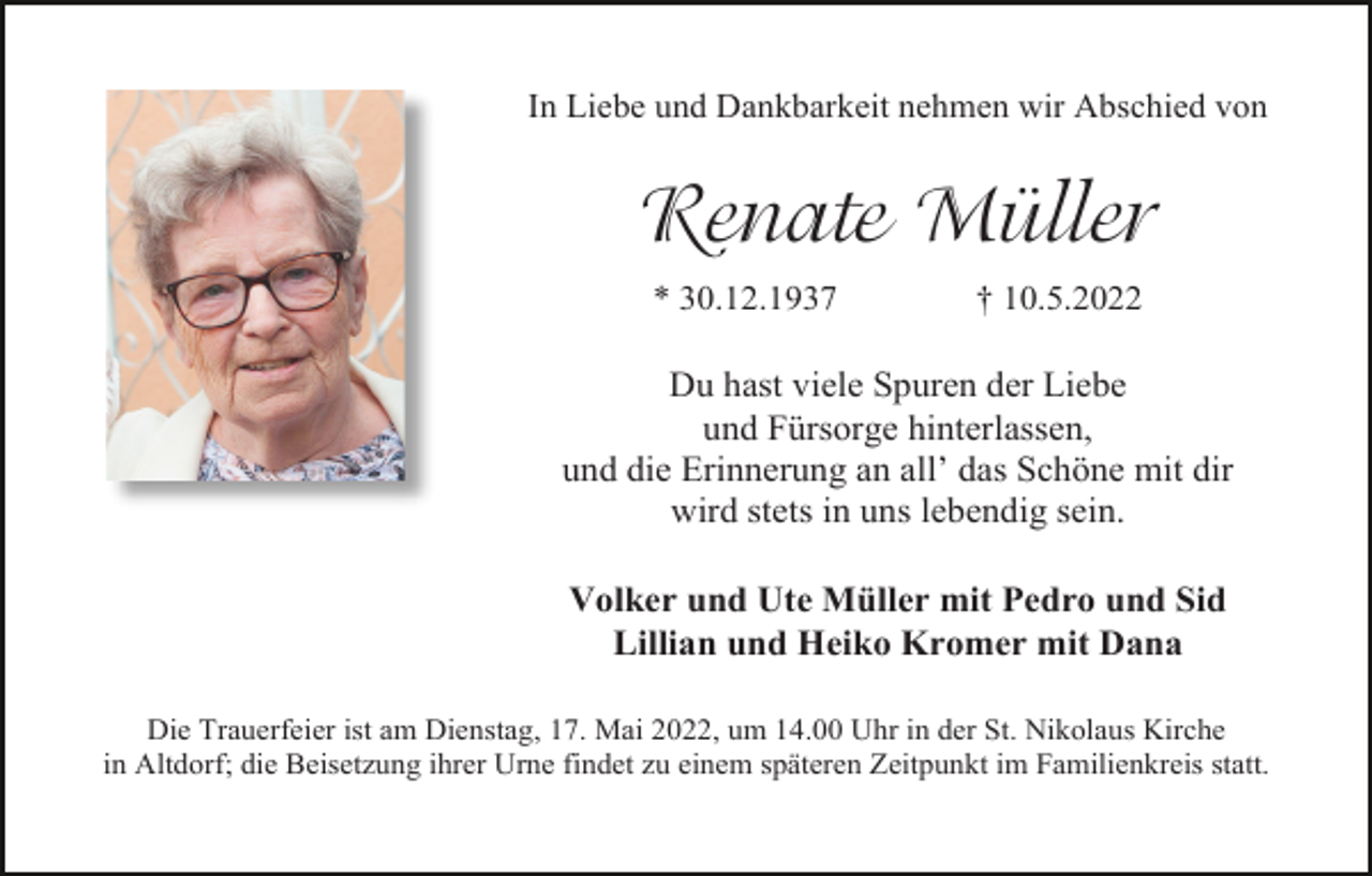 <p>In Liebe und Dankbarkeit nehmen wir Abschied von</p><p>Renate Müller<br />* 30.12.1937</p><p>† 10.5.2022</p><p>Du hast viele Spuren der Liebe<br />und Fürsorge hinterlassen,<br />und die Erinnerung an all’ das Schöne mit dir<br />wird stets in uns lebendig sein.<br />Volker und Ute Müller mit Pedro und Sid<br />Lillian und Heiko Kromer mit Dana<br />Die Trauerfeier ist am Dienstag, 17. Mai 2022, um 14.00 Uhr in der St. Nikolaus Kirche<br />in Altdorf; die Beisetzung ihrer Urne findet zu einem späteren Zeitpunkt im Familienkreis statt.</p>