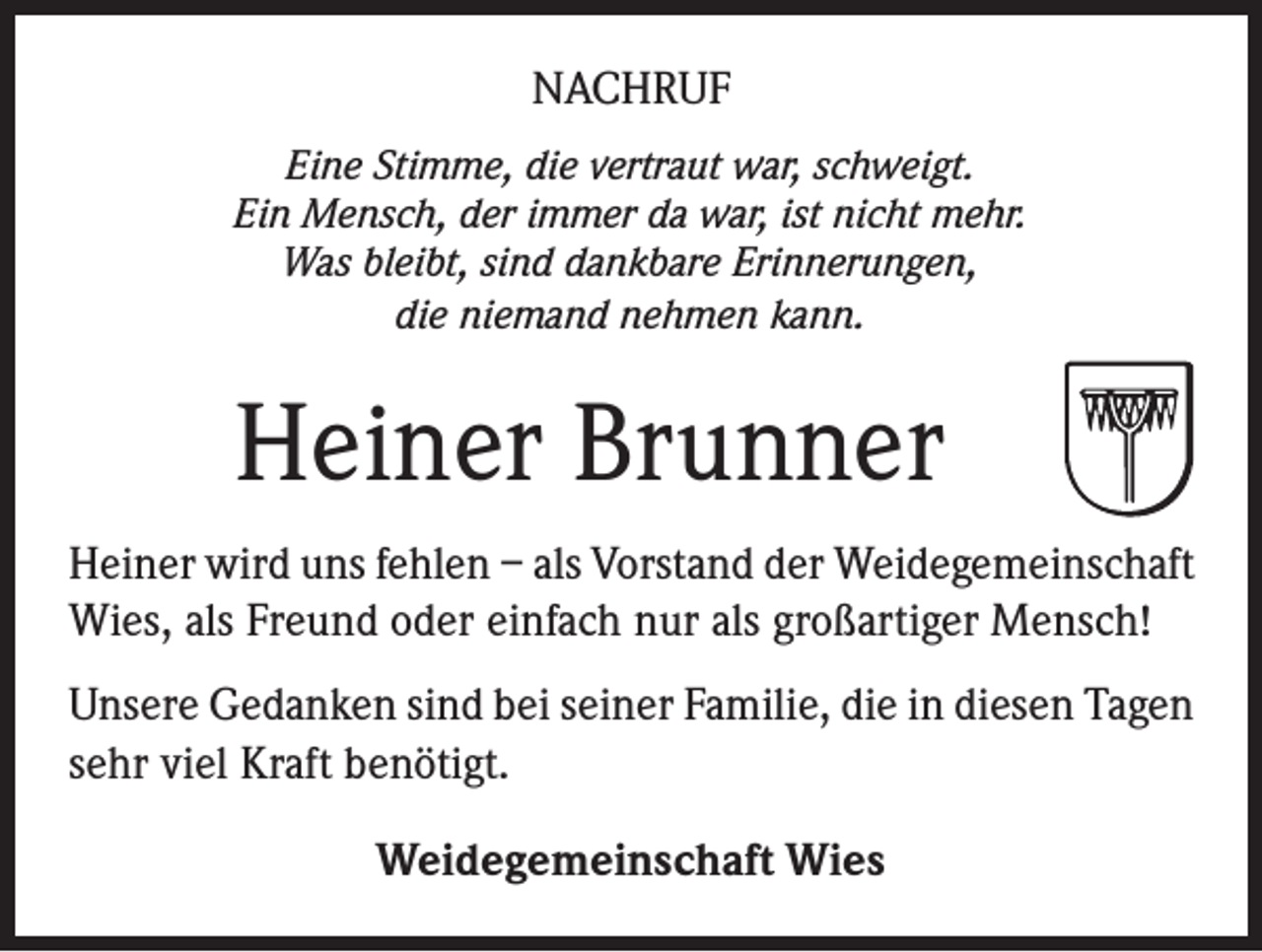 <p>NACHRUF<br />Eine Stimme, die vertraut war, schweigt.<br />Ein Mensch, der immer da war, ist nicht mehr.<br />Was bleibt, sind dankbare Erinnerungen,<br />die niemand nehmen kann.</p><p>Heiner Brunner<br />Heiner wird uns fehlen – als Vorstand der Weidegemeinschaft<br />Wies, als Freund oder einfach nur als großartiger Mensch!<br />Unsere Gedanken sind bei seiner Familie, die in diesen Tagen<br />sehr viel Kraft benötigt.<br />Weidegemeinschaft Wies</p>