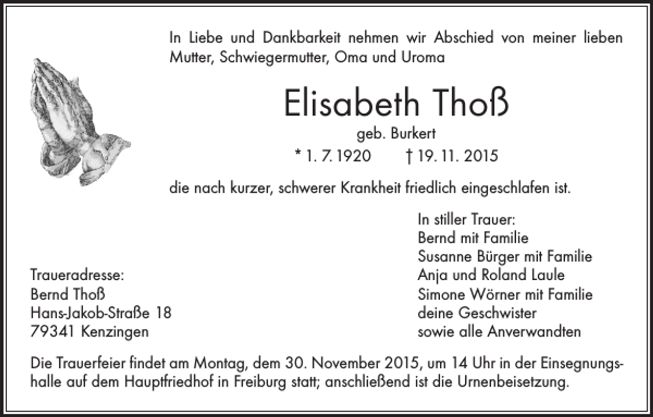 <p>In Liebe und Dankbarkeit nehmen wir Abschied von meiner lieben<br />Mutter, Schwiegermutter, Oma und Uroma</p><p>Elisabeth Thoß<br />geb. Burkert<br />* 1. 7. 1920 † 19. 11. 2015</p><p>die nach kurzer, schwerer Krankheit friedlich eingeschlafen ist.</p><p>Traueradresse:<br />Bernd Thoß<br />Hans-Jakob-Straße 18<br />79341 Kenzingen</p><p>In stiller Trauer:<br />Bernd mit Familie<br />Susanne Bürger mit Familie<br />Anja und Roland Laule<br />Simone Wörner mit Familie<br />deine Geschwister<br />sowie alle Anverwandten</p><p>Die Trauerfeier findet am Montag, dem 30. November 2015, um 14 Uhr in der Einsegnungshalle auf dem Hauptfriedhof in Freiburg statt; anschließend ist die Urnenbeisetzung.</p>