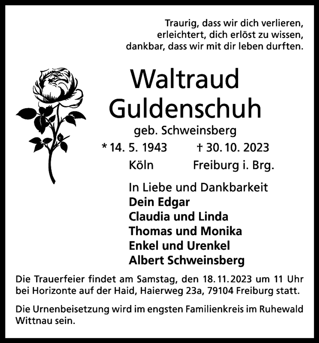 <p>Traurig, dass wir dich verlieren,<br />erleichtert, dich erlöst zu wissen,<br />dankbar, dass wir mit dir leben durften.</p><p>Waltraud<br />Guldenschuh</p><p>geb. Schweinsberg<br />* 14. 5. 1943<br />† 30. 10. 2023<br />Köln<br />Freiburg i. Brg.<br />In Liebe und Dankbarkeit<br />Dein Edgar<br />Claudia und Linda<br />Thomas und Monika<br />Enkel und Urenkel<br />Albert Schweinsberg<br />Die Trauerfeier findet am Samstag, den 18. 11. 2023 um 11 Uhr<br />bei Horizonte auf der Haid, Haierweg 23a, 79104 Freiburg statt.<br />Die Urnenbeisetzung wird im engsten Familienkreis im Ruhewald<br />Wittnau sein.</p>