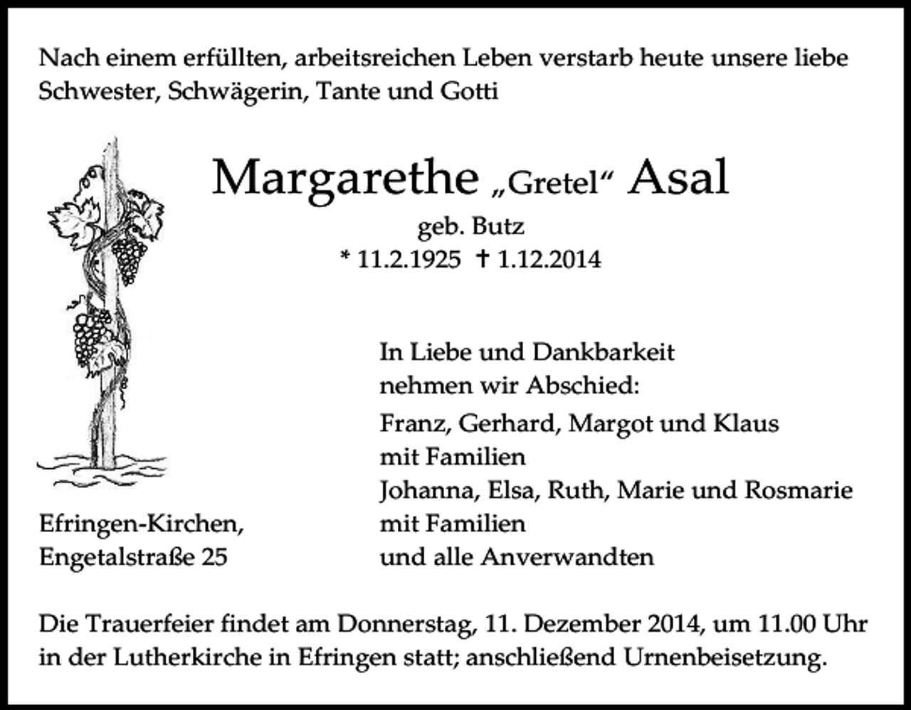 <p>Nach einem erfüllten, arbeitsreichen Leben verstarb heute unsere liebe<br />Schwester, Schwägerin, Tante und Gotti</p><p>Margarethe „Gretel“ Asal<br />geb. Butz<br />* 11.2.1925  1.12.2014</p><p>In Liebe und Dankbarkeit<br />nehmen wir Abschied:</p><p>Efringen-Kirchen,<br />Engetalstraße 25</p><p>Franz, Gerhard, Margot und Klaus<br />mit Familien<br />Johanna, Elsa, Ruth, Marie und Rosmarie<br />mit Familien<br />und alle Anverwandten</p><p>Die Trauerfeier findet am Donnerstag, 11. Dezember 2014, um 11.00 Uhr<br />in der Lutherkirche in Efringen statt; anschließend Urnenbeisetzung.</p>