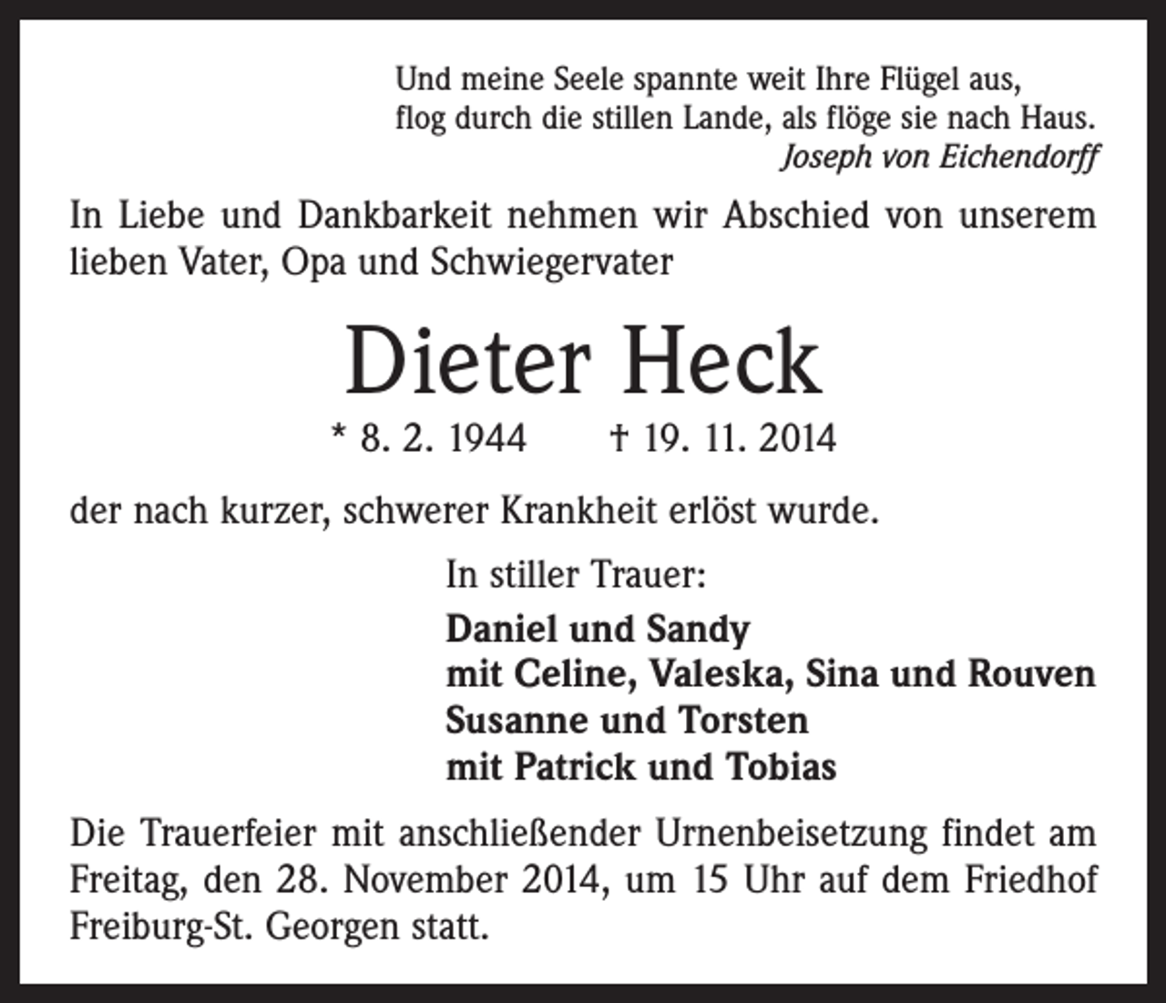 <p>Und meine Seele spannte weit Ihre Flügel aus,<br />flog durch die stillen Lande, als flöge sie nach Haus.<br />Joseph von Eichendorff</p><p>In Liebe und Dankbarkeit nehmen wir Abschied von unserem<br />lieben Vater, Opa und Schwiegervater</p><p>Dieter Heck</p><p>* 8. 2. 1944 † 19. 11. 2014<br />der nach kurzer, schwerer Krankheit erlöst wurde.</p><p>In stiller Trauer:<br />aniel und Sandy<br />D<br />mit Celine, Valeska, Sina und Rouven<br />Susanne und Torsten<br />mit Patrick und Tobias</p><p>Die Trauerfeier mit anschließender Urnenbeisetzung findet am<br />Freitag, den 28. November 2014, um 15 Uhr auf dem Friedhof<br />Freiburg-St. Georgen statt.</p>