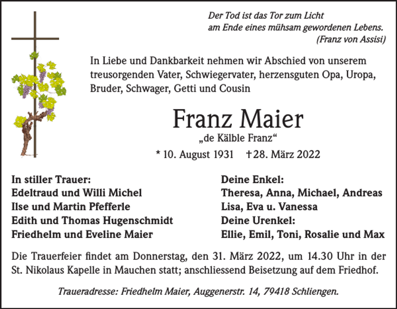 <p>Der Tod ist das Tor zum Licht<br />am Ende eines mühsam gewordenen Lebens.</p><p>(Franz von Assisi)</p><p>In Liebe und Dankbarkeit nehmen wir Abschied von unserem<br />treusorgenden Vater, Schwiegervater, herzensguten Opa, Uropa,<br />Bruder, Schwager, Getti und Cousin</p><p>Franz<br />Maier<br />„de Kälble Franz“<br />* 10. August 1931<br />In stiller Trauer:<br />Edeltraud und Willi Michel<br />Ilse und Martin Pfefferle<br />Edith und Thomas Hugenschmidt<br />Friedhelm und Eveline Maier</p><p>† 28. März 2022</p><p>Deine Enkel:<br />Theresa, Anna, Michael, Andreas<br />Lisa, Eva u. Vanessa<br />Deine Urenkel:<br />Ellie, Emil, Toni, Rosalie und Max</p><p>Die Trauerfeier findet am Donnerstag, den 31. März 2022, um 14.30 Uhr in der<br />St. Nikolaus Kapelle in Mauchen statt; anschliessend Beisetzung auf dem Friedhof.<br />Traueradresse: Friedhelm Maier, Auggenerstr. 14, 79418 Schliengen.</p>