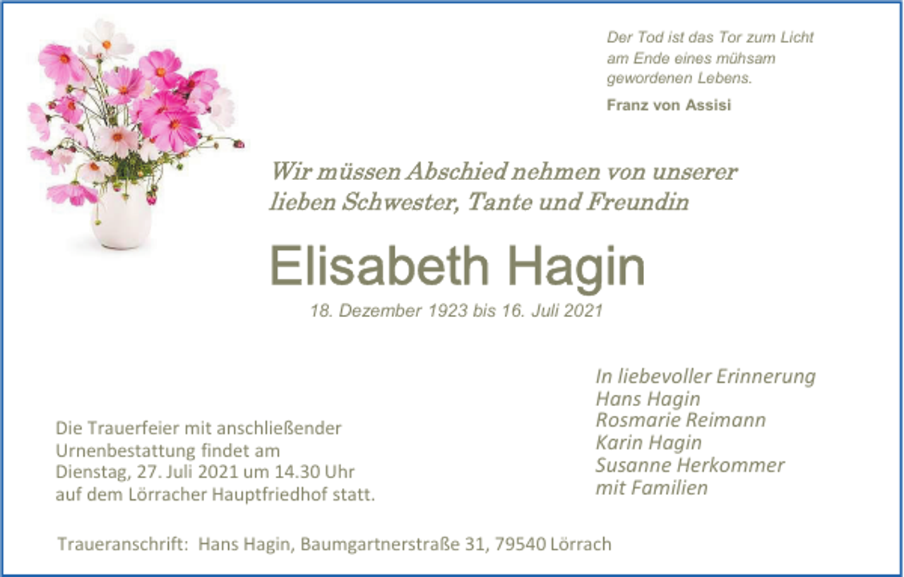 <p>Der Tod ist das Tor zum Licht<br />am Ende eines mühsam<br />gewordenen Lebens.<br />Franz von Assisi</p><p>Wir müssen Abschied nehmen von unserer<br />lieben Schwester, Tante und Freundin</p><p>Elisabeth Hagin<br />18. Dezember 1923 bis 16. Juli 2021</p><p>Die Trauerfeier mit anschließender<br />Urnenbestattung findet am<br />Dienstag, 27. Juli 2021 um 14.30 Uhr<br />auf dem Lörracher Hauptfriedhof statt.</p><p>In liebevoller Erinnerung<br />Hans Hagin<br />Rosmarie Reimann<br />Karin Hagin<br />Susanne Herkommer<br />mit Familien</p><p>Traueranschrift: Hans Hagin, Baumgartnerstraße 31, 79540 Lörrach</p>