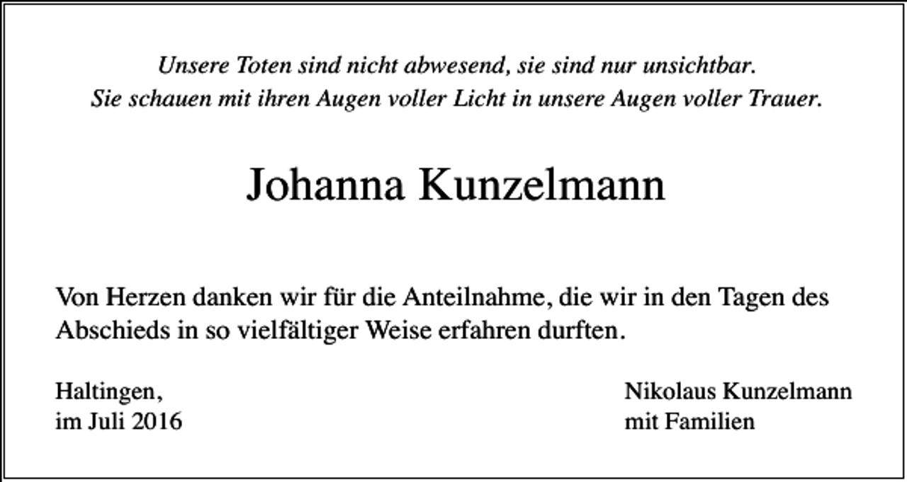 <p>Unsere Toten sind nicht abwesend, sie sind nur unsichtbar.<br />Sie schauen mit ihren Augen voller Licht in unsere Augen voller Trauer.</p><p>Johanna Kunzelmann<br />Von Herzen danken wir für die Anteilnahme, die wir in den Tagen des<br />Abschieds in so vielfältiger Weise erfahren durften.<br />Haltingen,<br />im Juli 2016</p><p>Nikolaus Kunzelmann<br />mit Familien</p>