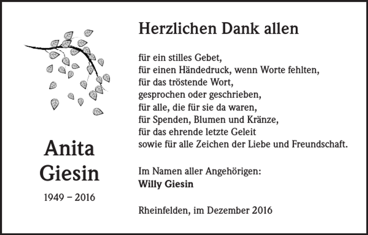 <p>Herzlichen Dank allen</p><p>Anita<br />Giesin</p><p>für ein stilles Gebet,<br />für einen Händedruck, wenn Worte fehlten,<br />für das tröstende Wort,<br />gesprochen oder geschrieben,<br />für alle, die für sie da waren,<br />für Spenden, Blumen und Kränze,<br />für das ehrende letzte Geleit<br />sowie für alle Zeichen der Liebe und Freundschaft.<br />Im Namen aller Angehörigen:<br />Willy Giesin</p><p>1949 – 2016<br />Rheinfelden, im Dezember 2016</p>