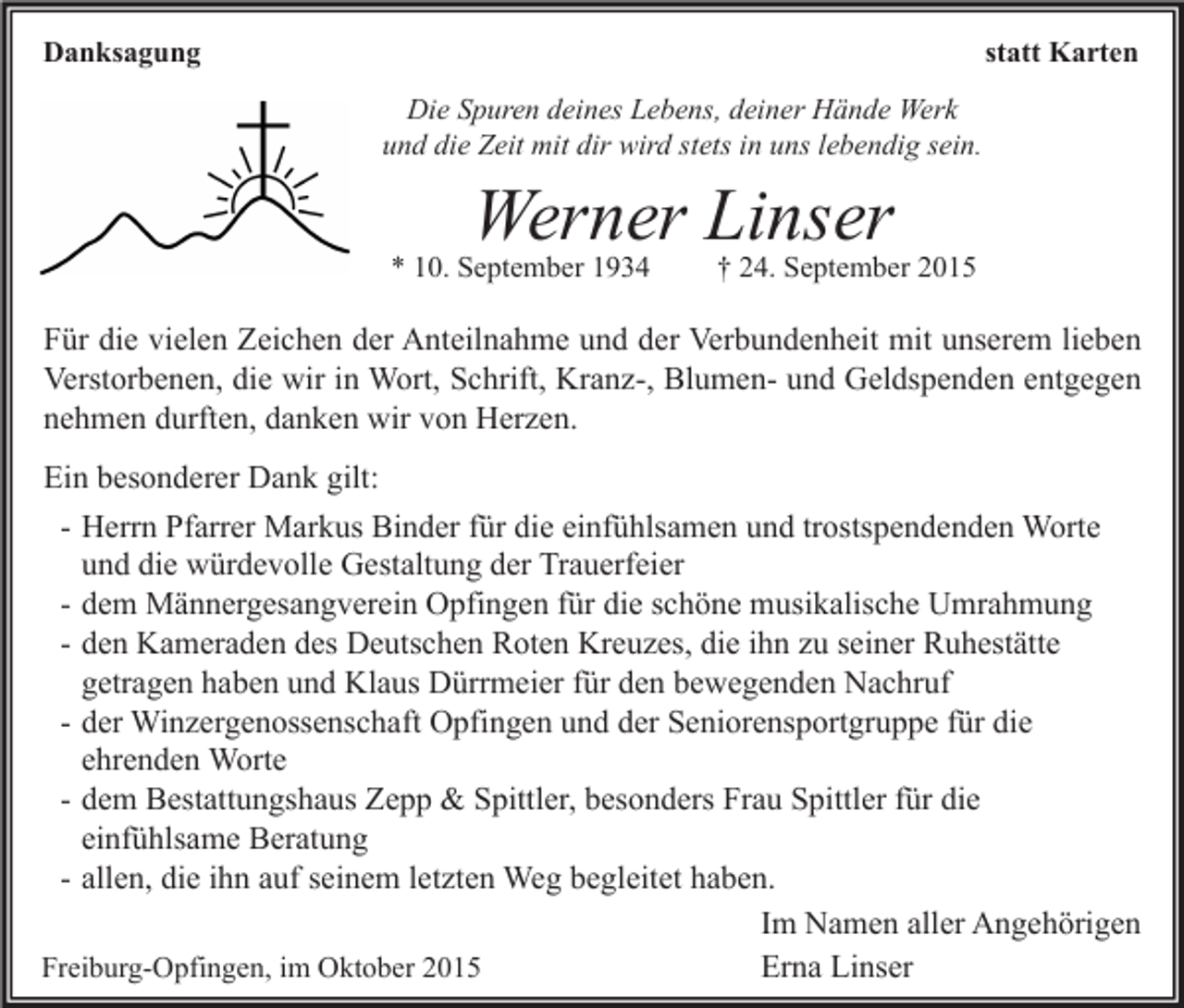 <p>statt Karten</p><p>Danksagung<br />Die Spuren deines Lebens, deiner Hände Werk<br />und die Zeit mit dir wird stets in uns lebendig sein.</p><p>Werner Linser</p><p>* 10. September 1934</p><p>† 24. September 2015</p><p>Für die vielen Zeichen der Anteilnahme und der Verbundenheit mit unserem lieben<br />Verstorbenen, die wir in Wort, Schrift, Kranz-, Blumen- und Geldspenden entgegen<br />nehmen durften, danken wir von Herzen.<br />Ein besonderer Dank gilt:<br />- Herrn Pfarrer Markus Binder für die einfühlsamen und trostspendenden Worte<br />und die würdevolle Gestaltung der Trauerfeier<br />- dem Männergesangverein Opfingen für die schöne musikalische Umrahmung<br />- den Kameraden des Deutschen Roten Kreuzes, die ihn zu seiner Ruhestätte<br />getragen haben und Klaus Dürrmeier für den bewegenden Nachruf<br />- der Winzergenossenschaft Opfingen und der Seniorensportgruppe für die<br />ehrenden Worte<br />- dem Bestattungshaus Zepp &amp; Spittler, besonders Frau Spittler für die<br />einfühlsame Beratung<br />- allen, die ihn auf seinem letzten Weg begleitet haben.<br />Im Namen aller Angehörigen<br />Erna Linser<br />Freiburg-Opfingen, im Oktober 2015</p>