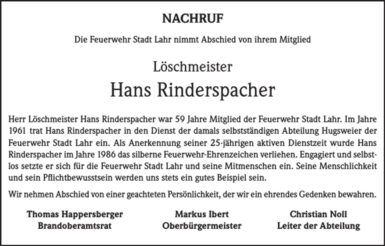 <p>NACHRUF<br />Die Feuerwehr Stadt Lahr nimmt Abschied von ihrem Mitglied</p><p>Löschmeister</p><p>Hans Rinderspacher<br />Herr Löschmeister Hans Rinderspacher war 59 Jahre Mitglied der Feuerwehr Stadt Lahr. Im Jahre<br />1961 trat Hans Rinderspacher in den Dienst der damals selbstständigen Abteilung Hugsweier der<br />Feuerwehr Stadt Lahr ein. Als Anerkennung seiner 25-jährigen aktiven Dienstzeit wurde Hans<br />Rinderspacher im Jahre 1986 das silberne Feuerwehr-Ehrenzeichen verliehen. Engagiert und selbstlos setzte er sich für die Feuerwehr Stadt Lahr und seine Mitmenschen ein. Seine Menschlichkeit<br />und sein Pflichtbewusstsein werden uns stets ein gutes Beispiel sein.<br />Wir nehmen Abschied von einer geachteten Persönlichkeit, der wir ein ehrendes Gedenken bewahren.</p><p>Thomas Happersberger<br />Brandoberamtsrat</p><p>Markus Ibert<br />Oberbürgermeister</p><p>Christian Noll<br />Leiter der Abteilung</p>