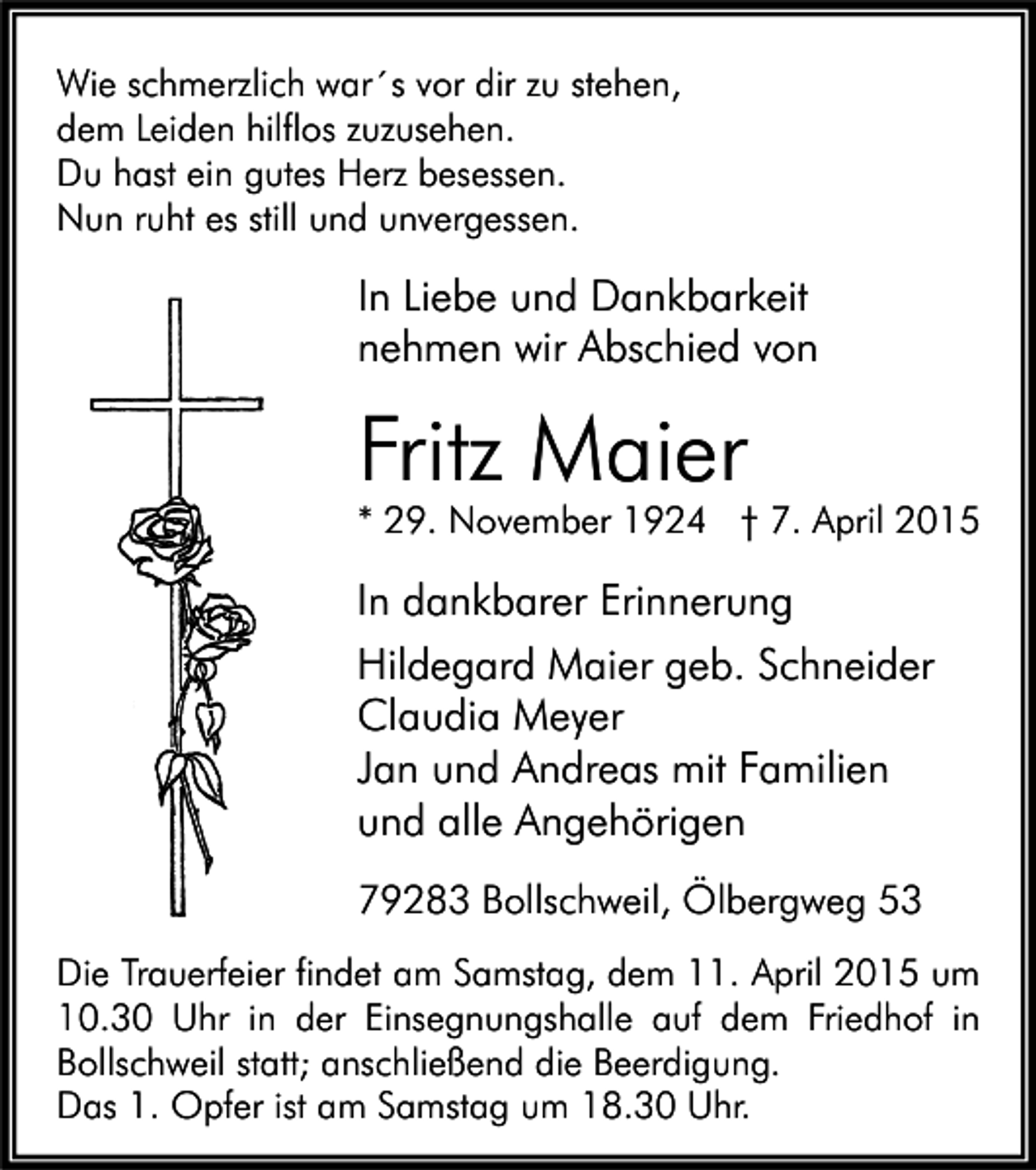 <p>Wie schmerzlich war´s vor dir zu stehen,<br />dem Leiden hilflos zuzusehen.<br />Du hast ein gutes Herz besessen.<br />Nun ruht es still und unvergessen.</p><p>In Liebe und Dankbarkeit<br />nehmen wir Abschied von</p><p>Fritz Maier</p><p>* 29. November 1924 † 7. April 2015</p><p>In dankbarer Erinnerung<br />Hildegard Maier geb. Schneider<br />Claudia Meyer<br />Jan und Andreas mit Familien<br />und alle Angehörigen<br />79283 Bollschweil, Ölbergweg 53<br />Die Trauerfeier findet am Samstag, dem 11. April 2015 um<br />10.30 Uhr in der Einsegnungshalle auf dem Friedhof in<br />Bollschweil statt; anschließend die Beerdigung.<br />Das 1. Opfer ist am Samstag um 18.30 Uhr.</p>