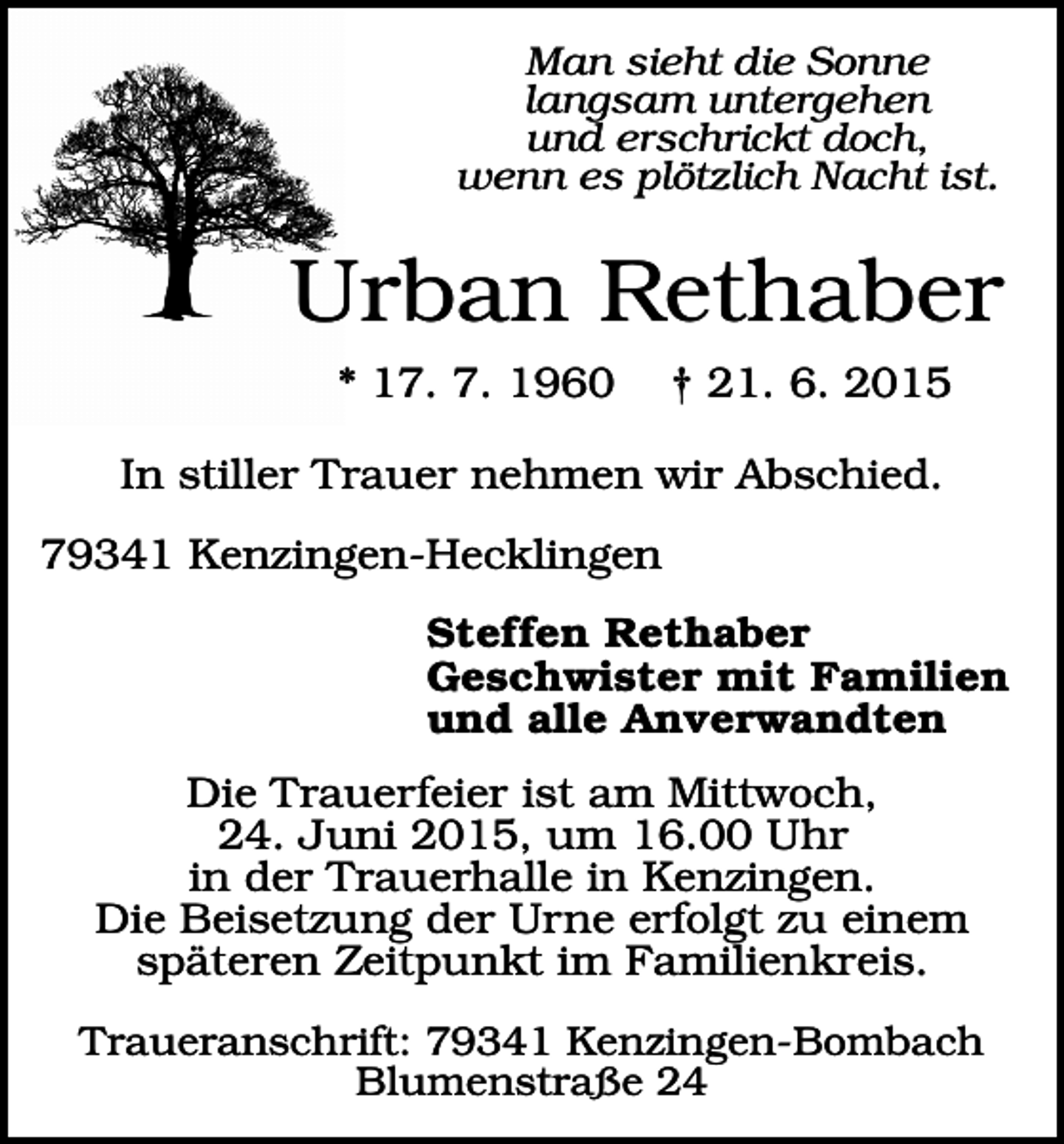 <p>Man sieht die Sonne<br />langsam untergehen<br />und erschrickt doch,<br />wenn es plötzlich Nacht ist.</p><p>Urban Rethaber<br />* 17. 7. 1960</p><p>† 21. 6. 2015</p><p>In stiller Trauer nehmen wir Abschied.<br />79341 Kenzingen-Hecklingen<br />Steffen Rethaber<br />Geschwister mit Familien<br />und alle Anverwandten<br />Die Trauerfeier ist am Mittwoch,<br />24. Juni 2015, um 16.00 Uhr<br />in der Trauerhalle in Kenzingen.<br />Die Beisetzung der Urne erfolgt zu einem<br />späteren Zeitpunkt im Familienkreis.<br />Traueranschrift: 79341 Kenzingen-Bombach<br />Blumenstraße 24</p>