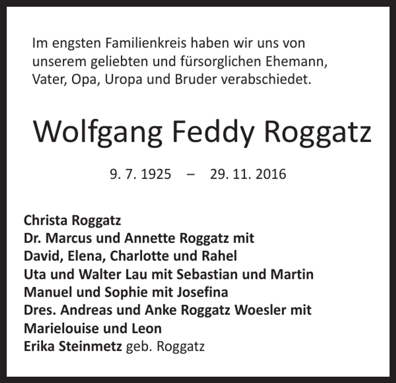 <p>Im engsten Familienkreis haben wir uns von<br />unserem geliebten und fürsorglichen Ehemann,<br />Vater, Opa, Uropa und Bruder verabschiedet.</p><p>Wolfgang Feddy Roggatz<br />9. 7. 1925 – 29. 11. 2016<br />Christa Roggatz<br />Dr. Marcus und Annette Roggatz mit<br />David, Elena, Charlotte und Rahel<br />Uta und Walter Lau mit Sebastian und Martin<br />Manuel und Sophie mit Josefina<br />Dres. Andreas und Anke Roggatz Woesler mit<br />Marielouise und Leon<br />Erika Steinmetz geb. Roggatz</p>