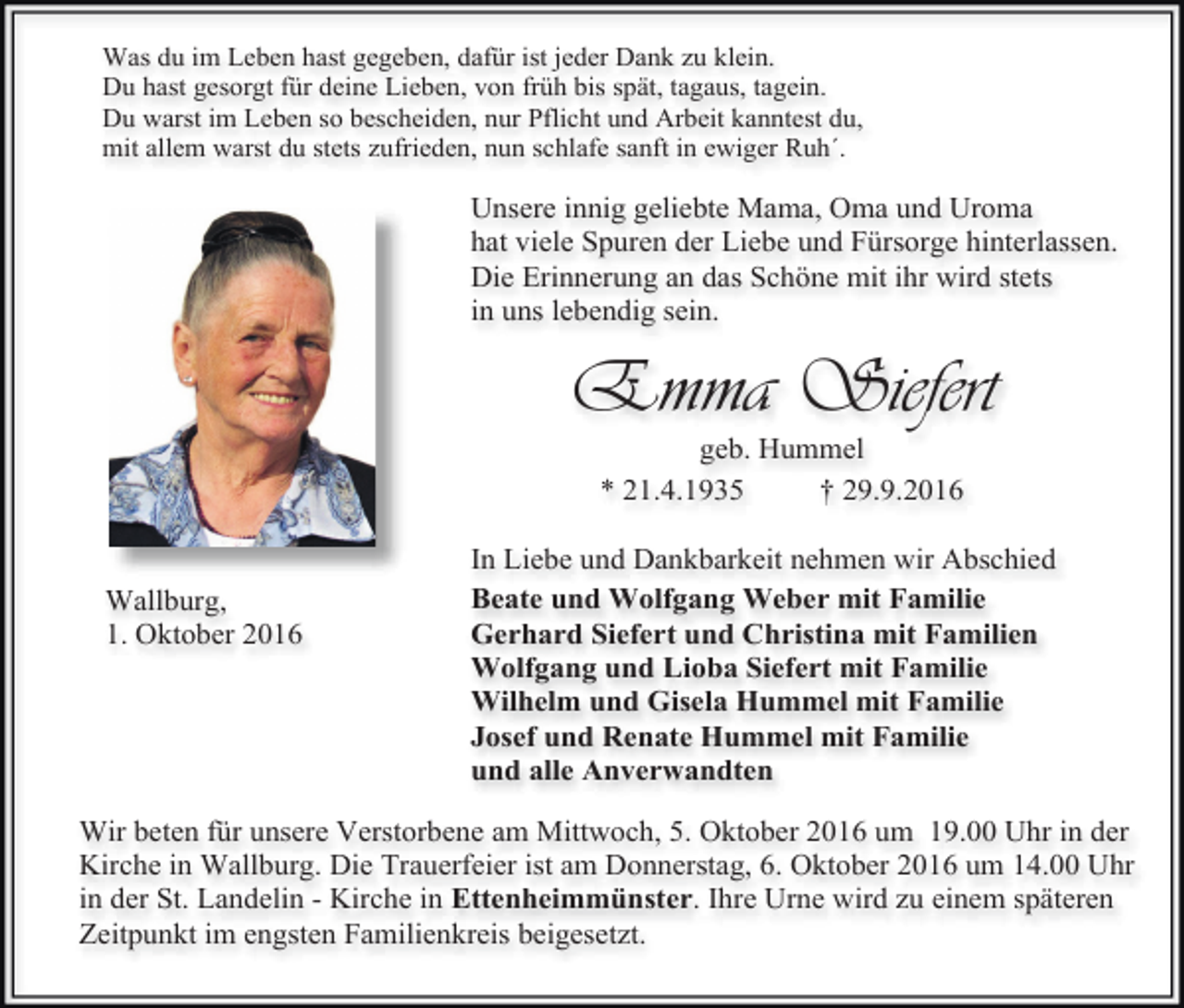 <p>Was du im Leben hast gegeben, dafür ist jeder Dank zu klein.<br />Du hast gesorgt für deine Lieben, von früh bis spät, tagaus, tagein.<br />Du warst im Leben so bescheiden, nur Pflicht und Arbeit kanntest du,<br />mit allem warst du stets zufrieden, nun schlafe sanft in ewiger Ruh´.</p><p>Unsere innig geliebte Mama, Oma und Uroma<br />hat viele Spuren der Liebe und Fürsorge hinterlassen.<br />Die Erinnerung an das Schöne mit ihr wird stets<br />in uns lebendig sein.</p><p>Emma Siefert<br />geb. Hummel<br />* 21.4.1935<br />† 29.9.2016</p><p>Wallburg,<br />1. Oktober 2016</p><p>In Liebe und Dankbarkeit nehmen wir Abschied<br />Beate und Wolfgang Weber mit Familie<br />Gerhard Siefert und Christina mit Familien<br />Wolfgang und Lioba Siefert mit Familie<br />Wilhelm und Gisela Hummel mit Familie<br />Josef und Renate Hummel mit Familie<br />und alle Anverwandten</p><p>Wir beten für unsere Verstorbene am Mittwoch, 5. Oktober 2016 um 19.00 Uhr in der<br />Kirche in Wallburg. Die Trauerfeier ist am Donnerstag, 6. Oktober 2016 um 14.00 Uhr<br />in der St. Landelin - Kirche in Ettenheimmünster. Ihre Urne wird zu einem späteren<br />Zeitpunkt im engsten Familienkreis beigesetzt.</p>
