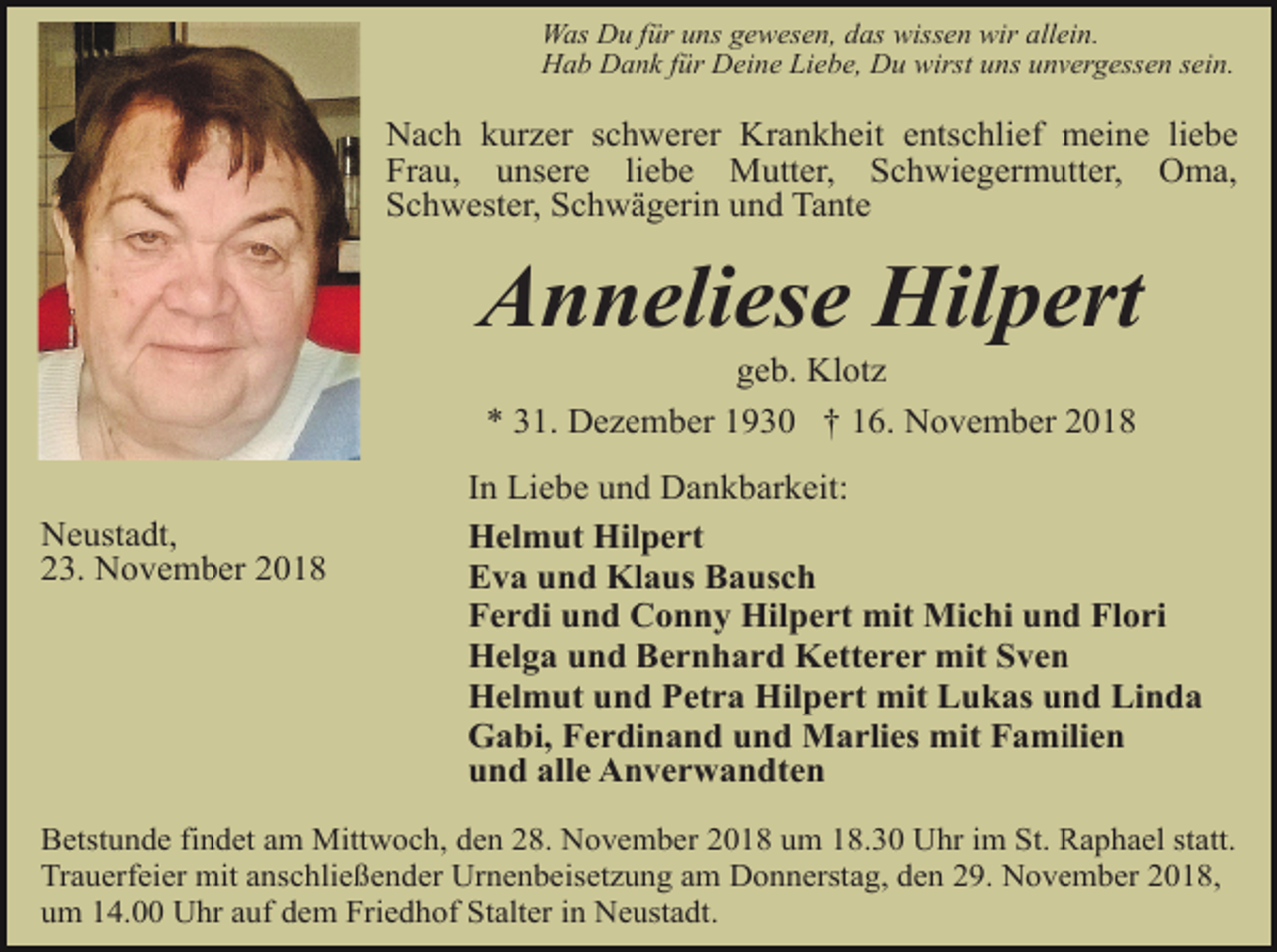 <p>Was Du für uns gewesen, das wissen wir allein.<br />Hab Dank für Deine Liebe, Du wirst uns unvergessen sein.</p><p>Nach kurzer schwerer Krankheit entschlief meine liebe<br />Frau, unsere liebe Mutter, Schwiegermutter, Oma,<br />Schwester, Schwägerin und Tante</p><p>Anneliese Hilpert<br />geb. Klotz<br />* 31. Dezember 1930 † 16. November 2018<br />Neustadt,<br />23. November 2018</p><p>In Liebe und Dankbarkeit:<br />Helmut Hilpert<br />Eva und Klaus Bausch<br />Ferdi und Conny Hilpert mit Michi und Flori<br />Helga und Bernhard Ketterer mit Sven<br />Helmut und Petra Hilpert mit Lukas und Linda<br />Gabi, Ferdinand und Marlies mit Familien<br />und alle Anverwandten</p><p>Betstunde findet am Mittwoch, den 28. November 2018 um 18.30 Uhr im St. Raphael statt.<br />Trauerfeier mit anschließender Urnenbeisetzung am Donnerstag, den 29. November 2018,<br />um 14.00 Uhr auf dem Friedhof Stalter in Neustadt.</p>