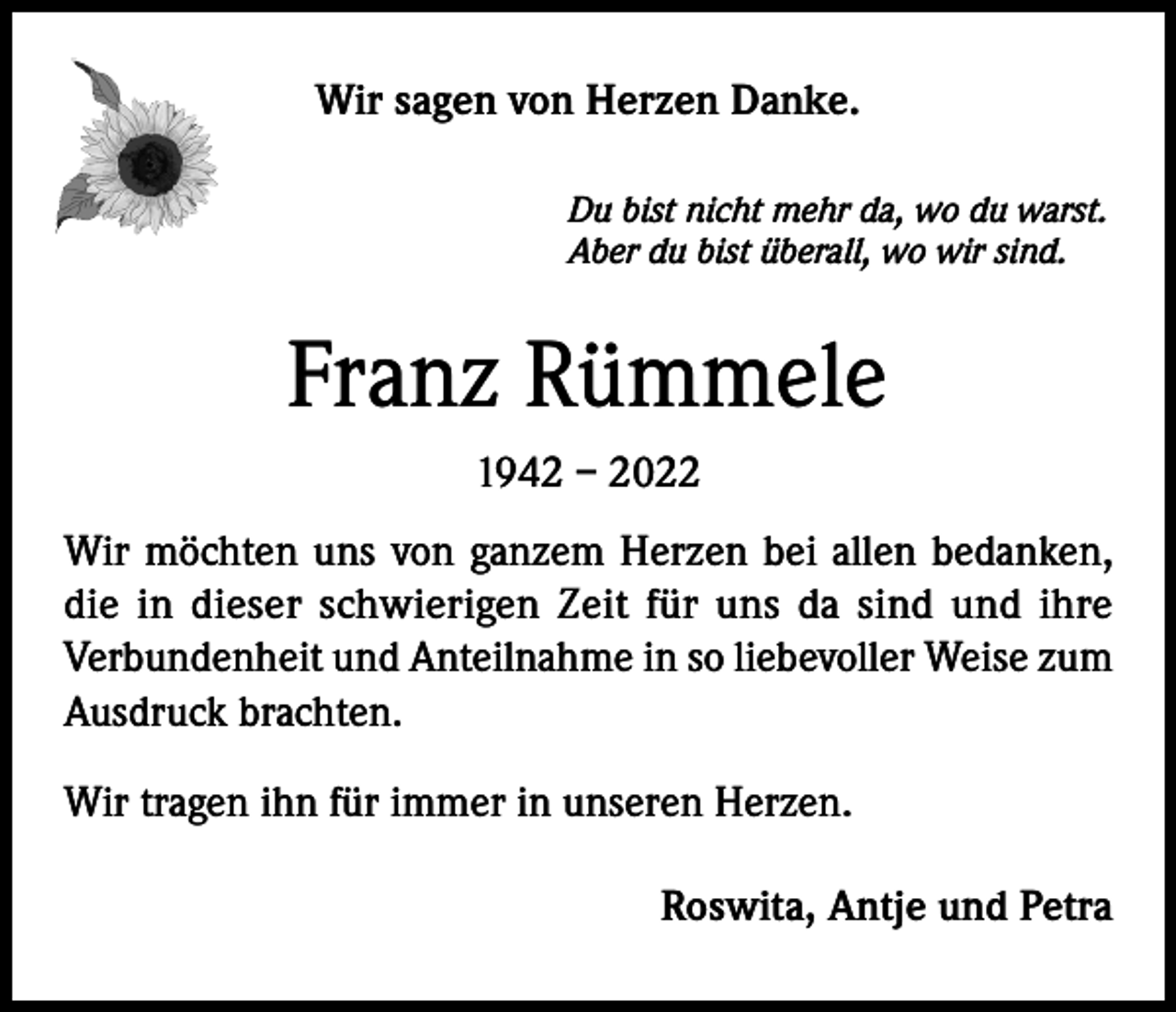 <p>Wir sagen von Herzen Danke.<br />Du bist nicht mehr da, wo du warst.<br />Aber du bist überall, wo wir sind.</p><p>Franz Rümmele<br />1942 – 2022<br />Wir möchten uns von ganzem Herzen bei allen bedanken,<br />die in dieser schwierigen Zeit für uns da sind und ihre<br />Verbundenheit und Anteilnahme in so liebevoller Weise zum<br />Ausdruck brachten.<br />Wir tragen ihn für immer in unseren Herzen.<br />Roswita, Antje und Petra</p>