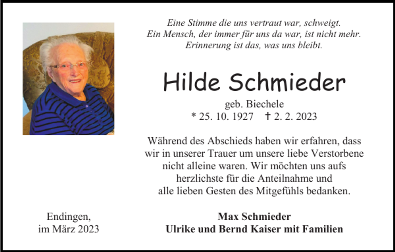 <p>Eine Stimme die uns vertraut war, schweigt.<br />Ein Mensch, der immer für uns da war, ist nicht mehr.<br />Erinnerung ist das, was uns bleibt.</p><p>Hilde Schmieder<br />geb. Biechele<br />* 25. 10. 1927 2. 2. 2023<br />Während des Abschieds haben wir erfahren, dass<br />wir in unserer Trauer um unsere liebe Verstorbene<br />nicht alleine waren. Wir möchten uns aufs<br />herzlichste für die Anteilnahme und<br />alle lieben Gesten des Mitgefühls bedanken.<br />Endingen,<br />im März 2023</p><p>Max Schmieder<br />Ulrike und Bernd Kaiser mit Familien</p>