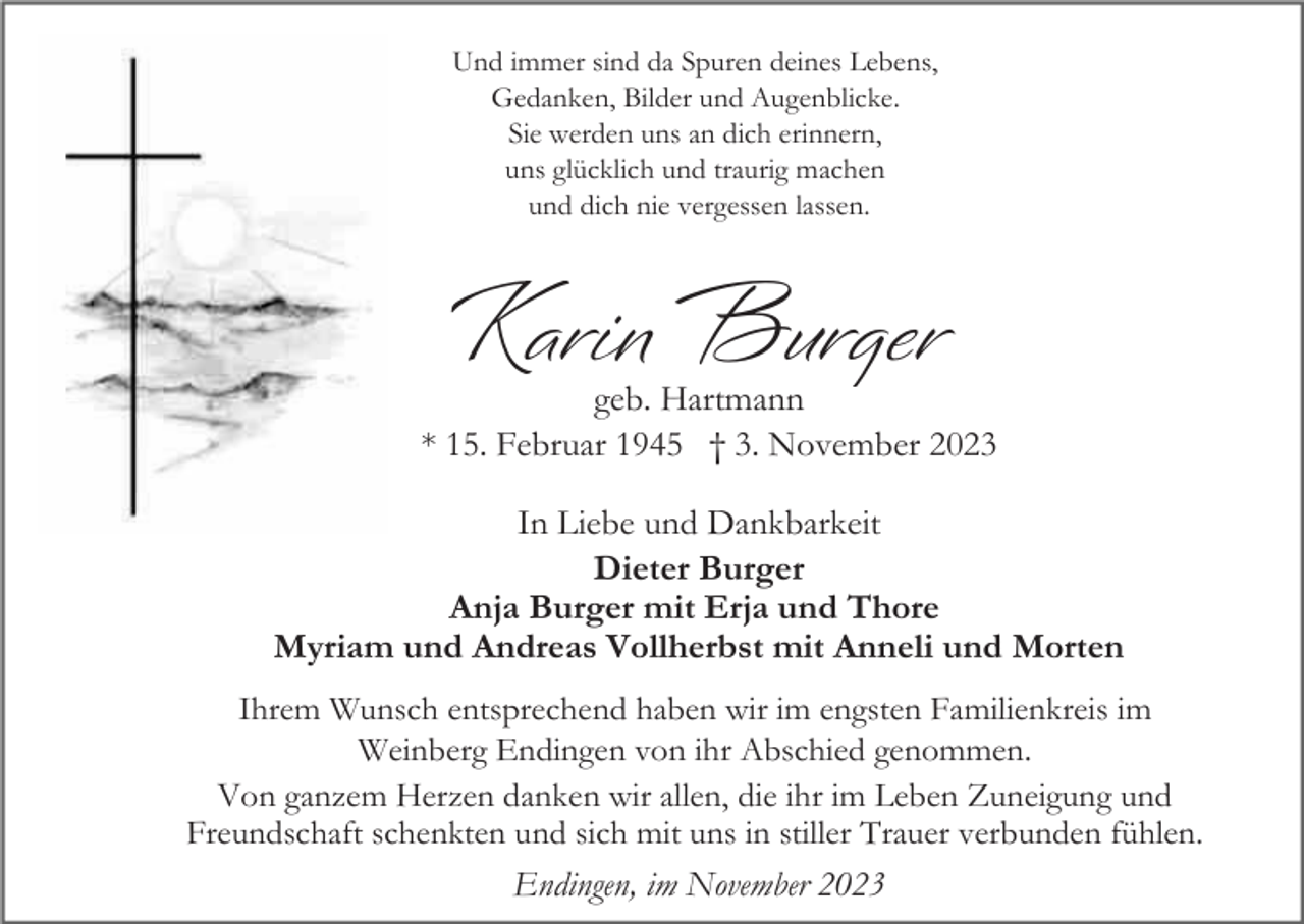 <p>Und immer sind da Spuren deines Lebens,<br />Gedanken, Bilder und Augenblicke.<br />Sie werden uns an dich erinnern,<br />uns glücklich und traurig machen<br />und dich nie vergessen lassen.</p><p>Karin Burger</p><p>geb. Hartmann<br />* 15. Februar 1945 † 3. November 2023<br />In Liebe und Dankbarkeit<br />Dieter Burger<br />Anja Burger mit Erja und Thore<br />Myriam und Andreas Vollherbst mit Anneli und Morten<br />Ihrem Wunsch entsprechend haben wir im engsten Familienkreis im<br />Weinberg Endingen von ihr Abschied genommen.<br />Von ganzem Herzen danken wir allen, die ihr im Leben Zuneigung und<br />Freundschaft schenkten und sich mit uns in stiller Trauer verbunden fühlen.</p><p>Endingen, im November 2023</p>
