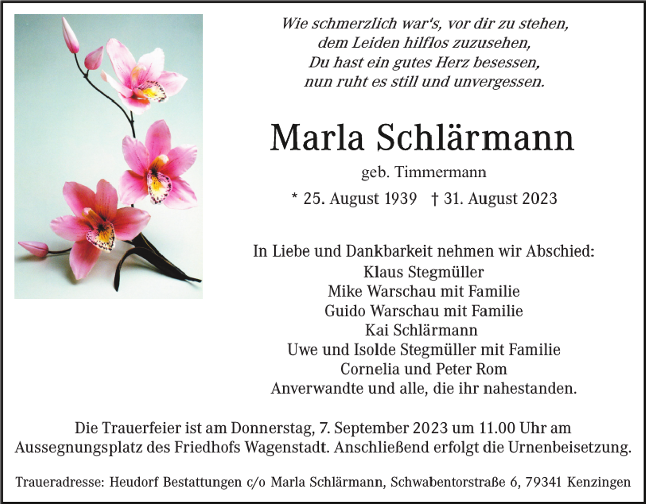 <p>Wie schmerzlich war's, vor dir zu stehen,<br />dem Leiden hilflos zuzusehen,<br />Du hast ein gutes Herz besessen,<br />nun ruht es still und unvergessen.</p><p>geb. Timmermann<br />* 25. August 1939 † 31. August 2023<br />In Liebe und Dankbarkeit nehmen wir Abschied:<br />Klaus Stegmüller<br />Mike Warschau mit Familie<br />Guido Warschau mit Familie<br />Kai Schlärmann<br />Uwe und Isolde Stegmüller mit Familie<br />Cornelia und Peter Rom<br />Anverwandte und alle, die ihr nahestanden.<br />Die Trauerfeier ist am Donnerstag, 7. September 2023 um 11.00 Uhr am<br />Aussegnungsplatz des Friedhofs Wagenstadt. Anschließend erfolgt die Urnenbeisetzung.<br />Traueradresse: Heudorf Bestattungen c/o Marla Schlärmann, Schwabentorstraße 6, 79341 Kenzingen</p>