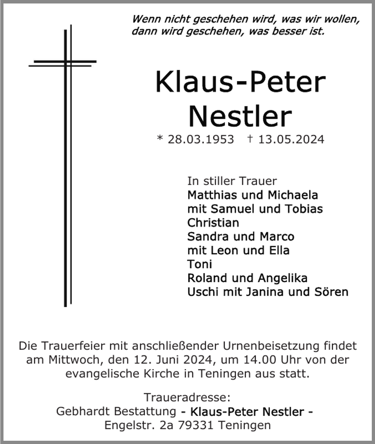 <p>* 28.03.1953</p><p>† 13.05.2024</p><p>In stiller Trauer</p><p>Die Trauerfeier mit anschließender Urnenbeisetzung findet<br />am Mittwoch, den 12. Juni 2024, um 14.00 Uhr von der<br />evangelische Kirche in Teningen aus statt.<br />Traueradresse:<br />Gebhardt Bestattung<br />Engelstr. 2a 79331 Teningen</p>