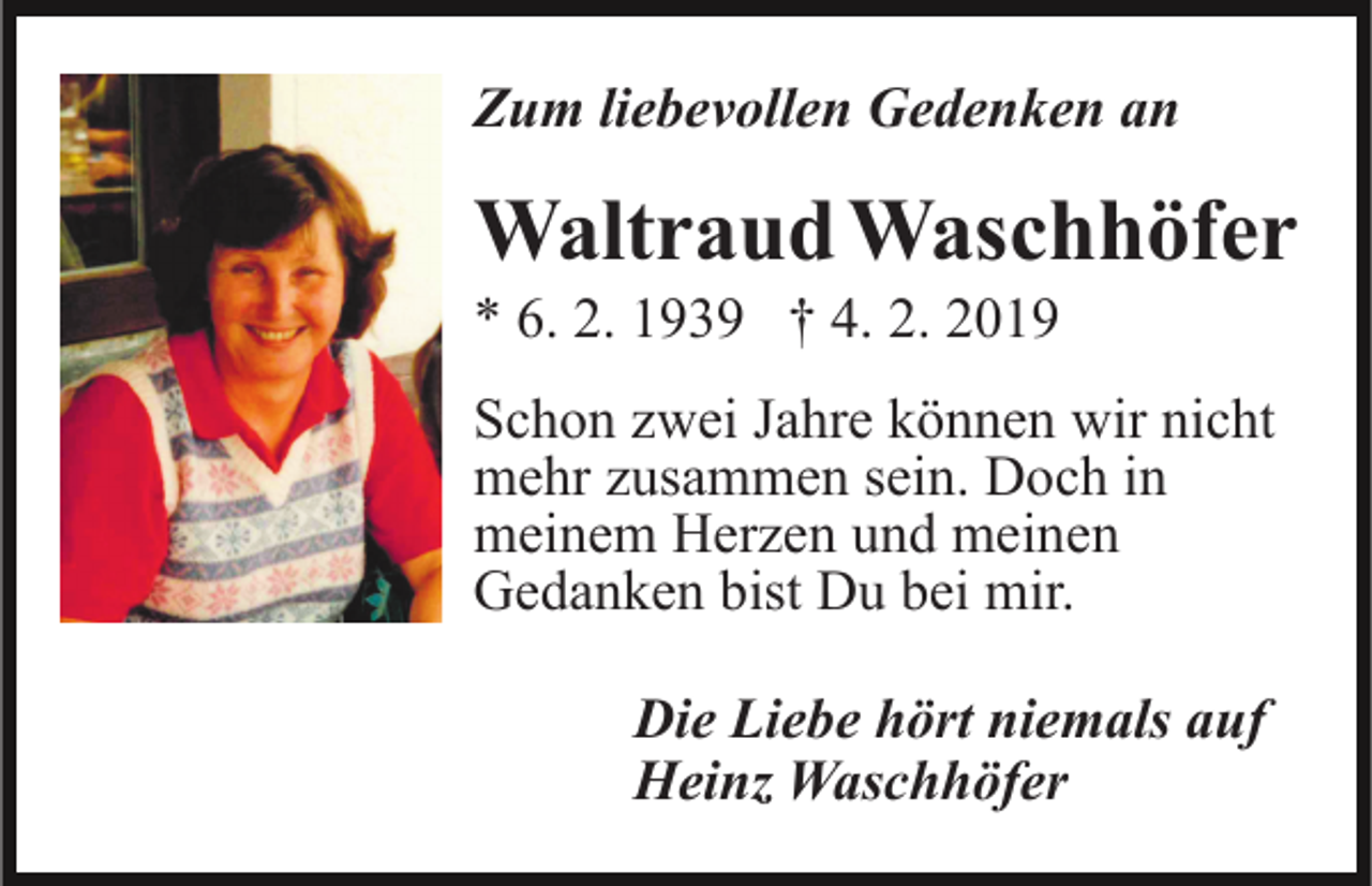 <p>Zum liebevollen Gedenken an</p><p>Waltraud Waschhöfer<br />* 6. 2. 1939 † 4. 2. 2019<br />Schon zwei Jahre können wir nicht<br />mehr zusammen sein. Doch in<br />meinem Herzen und meinen<br />Gedanken bist Du bei mir.<br />Die Liebe hört niemals auf<br />Heinz Waschhöfer</p>