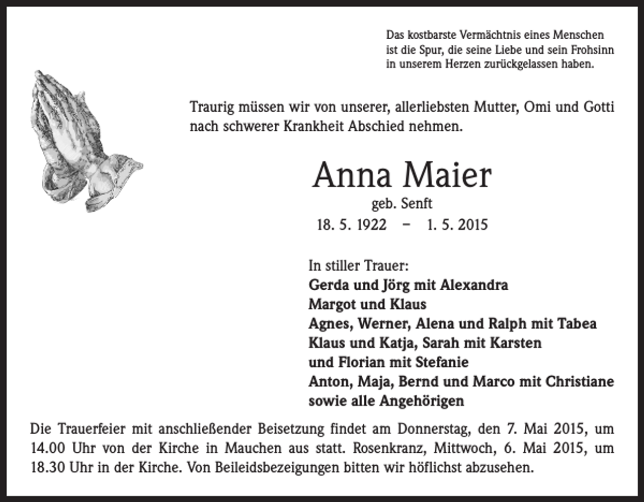 <p>Das kostbarste Vermächtnis eines Menschen<br />ist die Spur, die seine Liebe und sein Frohsinn<br />in unserem Herzen zurückgelassen haben.</p><p>Traurig müssen wir von unserer, allerliebsten Mutter, Omi und Gotti<br />nach schwerer Krankheit Abschied nehmen.</p><p>Anna Maier<br />geb. Senft<br />18. 5. 1922 – 1. 5. 2015</p><p>In stiller Trauer:<br />Gerda und Jörg mit Alexandra<br />Margot und Klaus<br />Agnes, Werner, Alena und Ralph mit Tabea<br />Klaus und Katja, Sarah mit Karsten<br />und Florian mit Stefanie<br />Anton, Maja, Bernd und Marco mit Christiane<br />sowie alle Angehörigen<br />Die Trauerfeier mit anschließender Beisetzung findet am Donnerstag, den 7. Mai 2015, um<br />14.00 Uhr von der Kirche in Mauchen aus statt. Rosenkranz, Mittwoch, 6. Mai 2015, um<br />18.30 Uhr in der Kirche. Von Beileidsbezeigungen bitten wir höflichst abzusehen.</p>