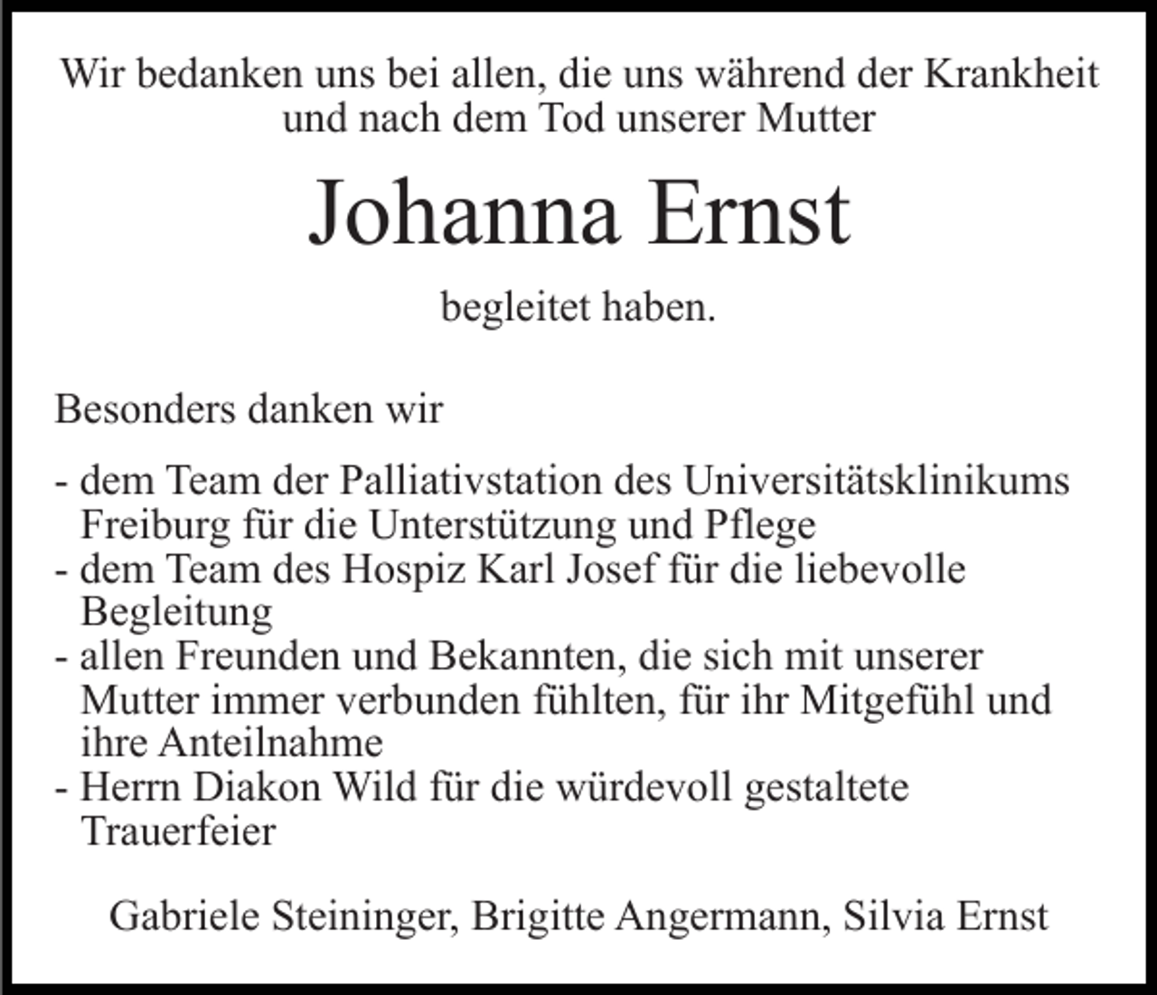 <p>Wir bedanken uns bei allen, die uns während der Krankheit<br />und nach dem Tod unserer Mutter</p><p>Johanna Ernst<br />begleitet haben.<br />Besonders danken wir<br />- dem Team der Palliativstation des Universitätsklinikums<br />Freiburg für die Unterstützung und Pflege<br />- dem Team des Hospiz Karl Josef für die liebevolle<br />Begleitung<br />- allen Freunden und Bekannten, die sich mit unserer<br />Mutter immer verbunden fühlten, für ihr Mitgefühl und<br />ihre Anteilnahme<br />- Herrn Diakon Wild für die würdevoll gestaltete<br />Trauerfeier<br />Gabriele Steininger, Brigitte Angermann, Silvia Ernst</p>