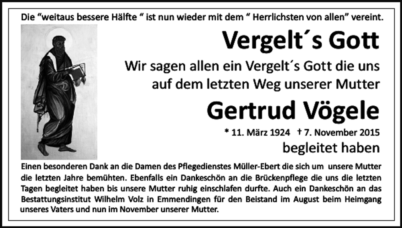 <p>Die “weitaus bessere Hälfte “ ist nun wieder mit dem “ Herrlichsten von allen” vereint.</p><p>Vergelt´s Gott</p><p>Wir sagen allen ein Vergelt´s Gott die uns<br />auf dem letzten Weg unserer Mutter</p><p>Gertrud Vögele</p><p>* 11. März 1924 † 7. November 2015</p><p>begleitet haben</p><p>Einen besonderen Dank an die Damen des Pflegedienstes Müller-Ebert die sich um unsere Mutter<br />die letzten Jahre bemühten. Ebenfalls ein Dankeschön an die Brückenpflege die uns die letzten<br />Tagen begleitet haben bis unsere Mutter ruhig einschlafen durfte. Auch ein Dankeschön an das<br />Bestattungsinstitut Wilhelm Volz in Emmendingen für den Beistand im August beim Heimgang<br />unseres Vaters und nun im November unserer Mutter.</p>