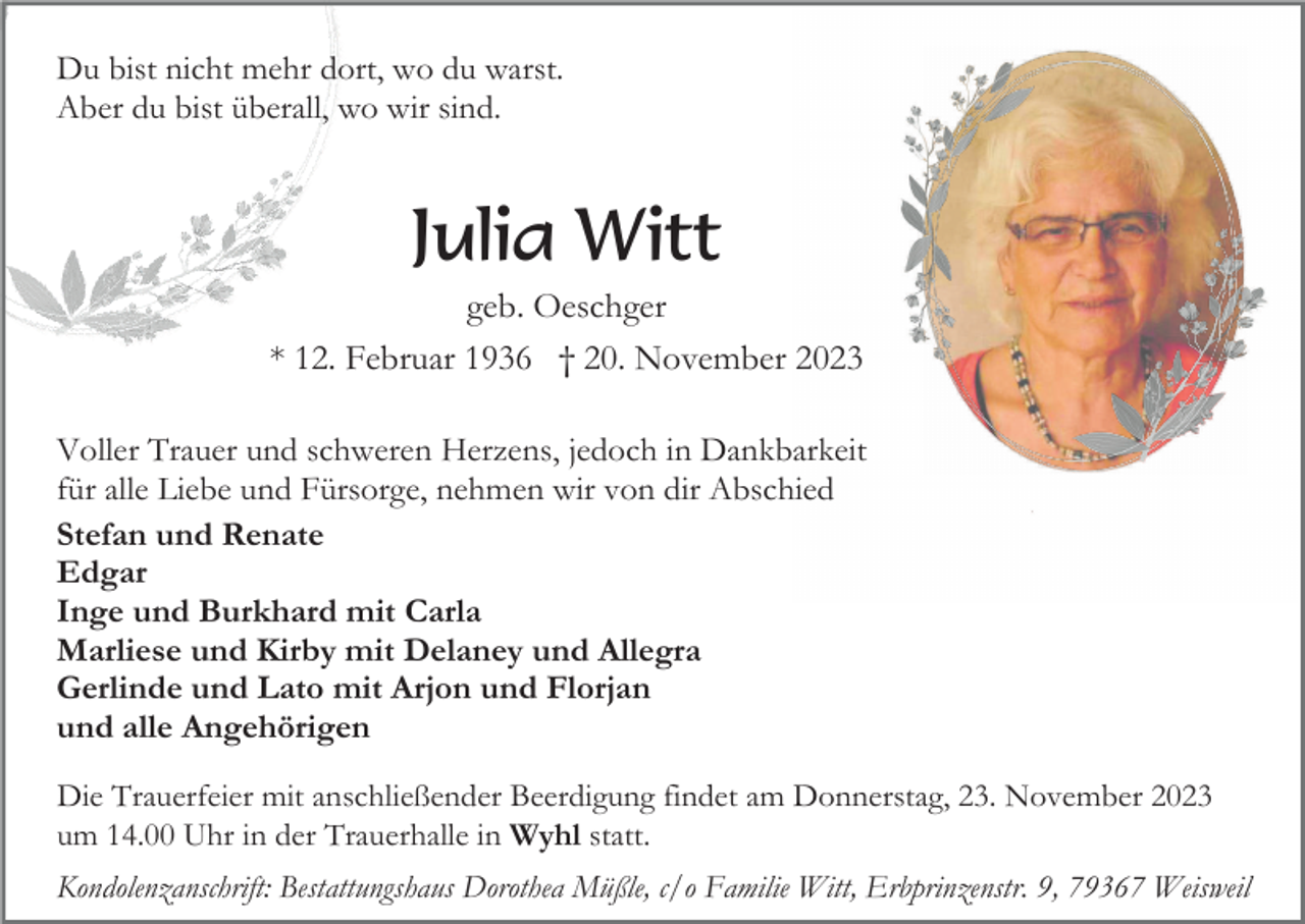 <p>Du bist nicht mehr dort, wo du warst.<br />Aber du bist überall, wo wir sind.</p><p>Julia Witt<br />geb. Oeschger<br />* 12. Februar 1936 † 20. November 2023<br />Voller Trauer und schweren Herzens, jedoch in Dankbarkeit<br />für alle Liebe und Fürsorge, nehmen wir von dir Abschied<br />Stefan und Renate<br />Edgar<br />Inge und Burkhard mit Carla<br />Marliese und Kirby mit Delaney und Allegra<br />Gerlinde und Lato mit Arjon und Florjan<br />und alle Angehörigen<br />Die Trauerfeier mit anschließender Beerdigung findet am Donnerstag, 23. November 2023<br />um 14.00 Uhr in der Trauerhalle in Wyhl statt.<br />Kondolenzanschrift: Bestattungshaus Dorothea Müßle, c/o Familie Witt, Erbprinzenstr. 9, 79367 Weisweil</p>