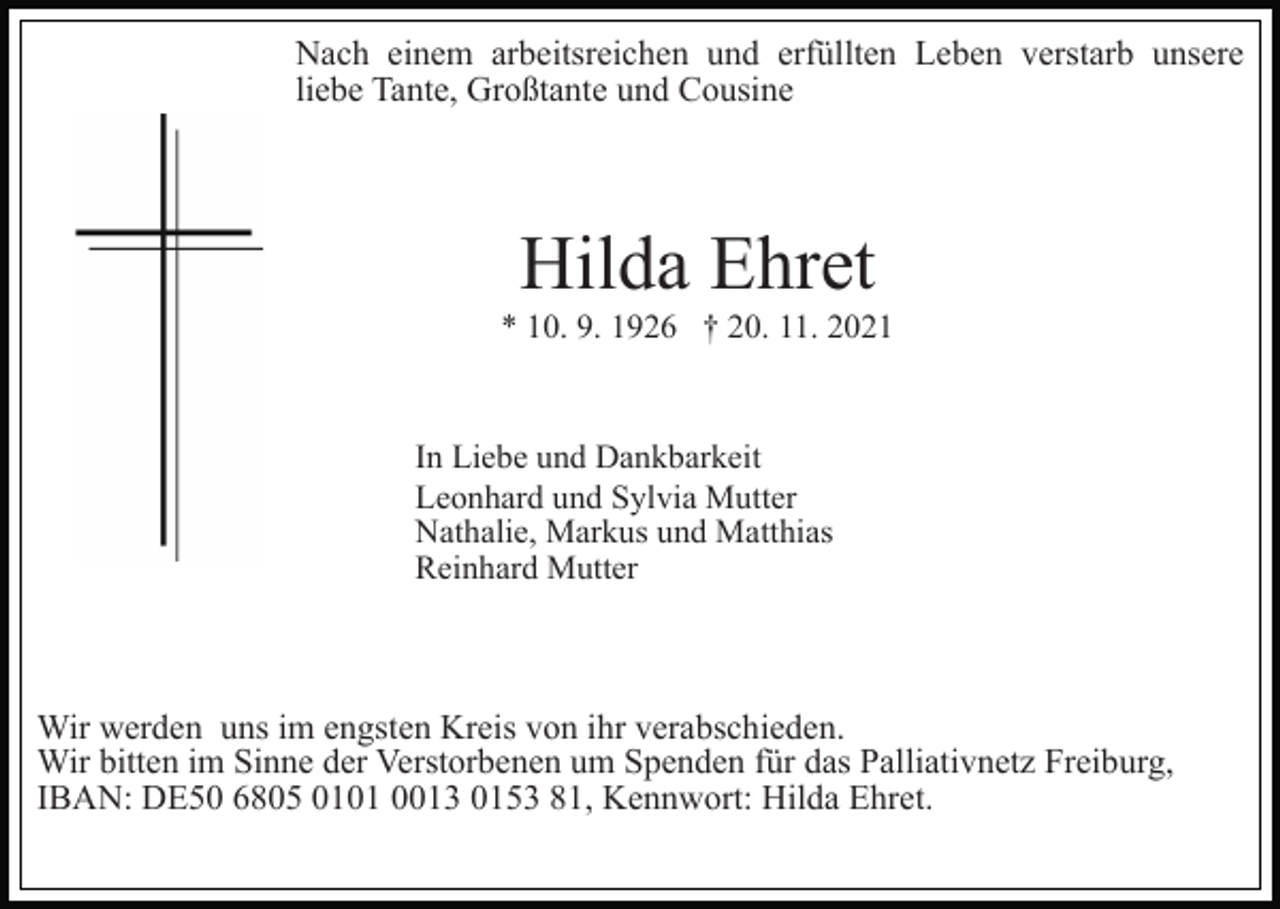 <p>Nach einem arbeitsreichen und erfüllten Leben verstarb unsere<br />liebe Tante, Großtante und Cousine</p><p>Hilda Ehret<br />* 10. 9. 1926 † 20. 11. 2021</p><p>In Liebe und Dankbarkeit<br />Leonhard und Sylvia Mutter<br />Nathalie, Markus und Matthias<br />Reinhard Mutter</p><p>Wir werden uns im engsten Kreis von ihr verabschieden.<br />Wir bitten im Sinne der Verstorbenen um Spenden für das Palliativnetz Freiburg,<br />IBAN: DE50 6805 0101 0013 0153 81, Kennwort: Hilda Ehret.</p>