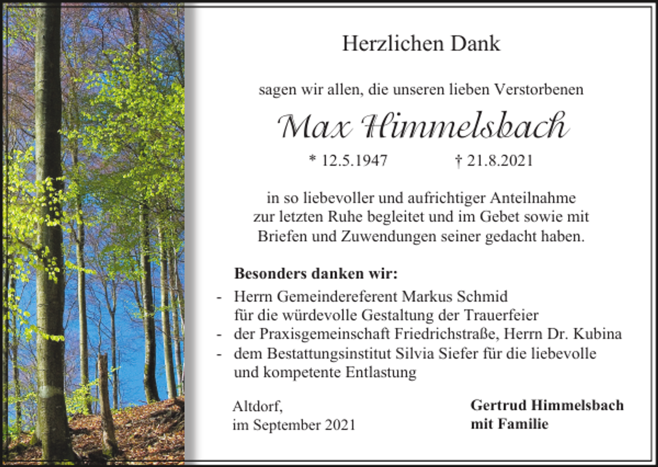 <p>Herzlichen Dank<br />sagen wir allen, die unseren lieben Verstorbenen</p><p>Max Himmelsbach<br />* 12.5.1947</p><p>† 21.8.2021</p><p>in so liebevoller und aufrichtiger Anteilnahme<br />zur letzten Ruhe begleitet und im Gebet sowie mit<br />Briefen und Zuwendungen seiner gedacht haben.<br />Besonders danken wir:<br />- Herrn Gemeindereferent Markus Schmid<br />für die würdevolle Gestaltung der Trauerfeier<br />- der Praxisgemeinschaft Friedrichstraße, Herrn Dr. Kubina<br />- dem Bestattungsinstitut Silvia Siefer für die liebevolle<br />und kompetente Entlastung<br />Altdorf,<br />im September 2021</p><p>Gertrud Himmelsbach<br />mit Familie</p>