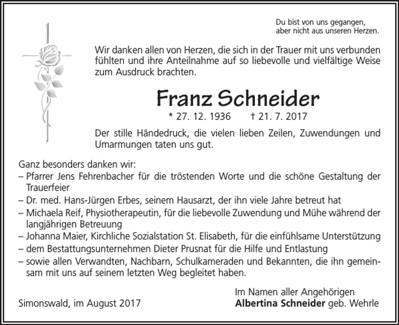 <p>Du bist von uns gegangen,<br />aber nicht aus unseren Herzen.</p><p>Wir danken allen von Herzen, die sich in der Trauer mit uns verbunden<br />fühlten und ihre Anteilnahme auf so liebevolle und vielfältige Weise<br />zum Ausdruck brachten.</p><p>Franz Schneider<br />* 27. 12. 1936 † 21. 7. 2017</p><p>Der stille Händedruck, die vielen lieben Zeilen, Zuwendungen und<br />Umarmungen taten uns gut.<br />Ganz besonders danken wir:<br />– Pfarrer Jens Fehrenbacher für die tröstenden Worte und die schöne Gestaltung der<br />Trauerfeier<br />– Dr. med. Hans-Jürgen Erbes, seinem Hausarzt, der ihn viele Jahre betreut hat<br />– Michaela Reif, Physiotherapeutin, für die liebevolle Zuwendung und Mühe während der<br />langjährigen Betreuung<br />– Johanna Maier, Kirchliche Sozialstation St. Elisabeth, für die einfühlsame Unterstützung<br />– dem Bestattungsunternehmen Dieter Prusnat für die Hilfe und Entlastung<br />– sowie allen Verwandten, Nachbarn, Schulkameraden und Bekannten, die ihn gemeinsam mit uns auf seinem letzten Weg begleitet haben.</p><p>Simonswald, im August 2017</p><p>Im Namen aller Angehörigen<br />Albertina Schneider geb. Wehrle</p>